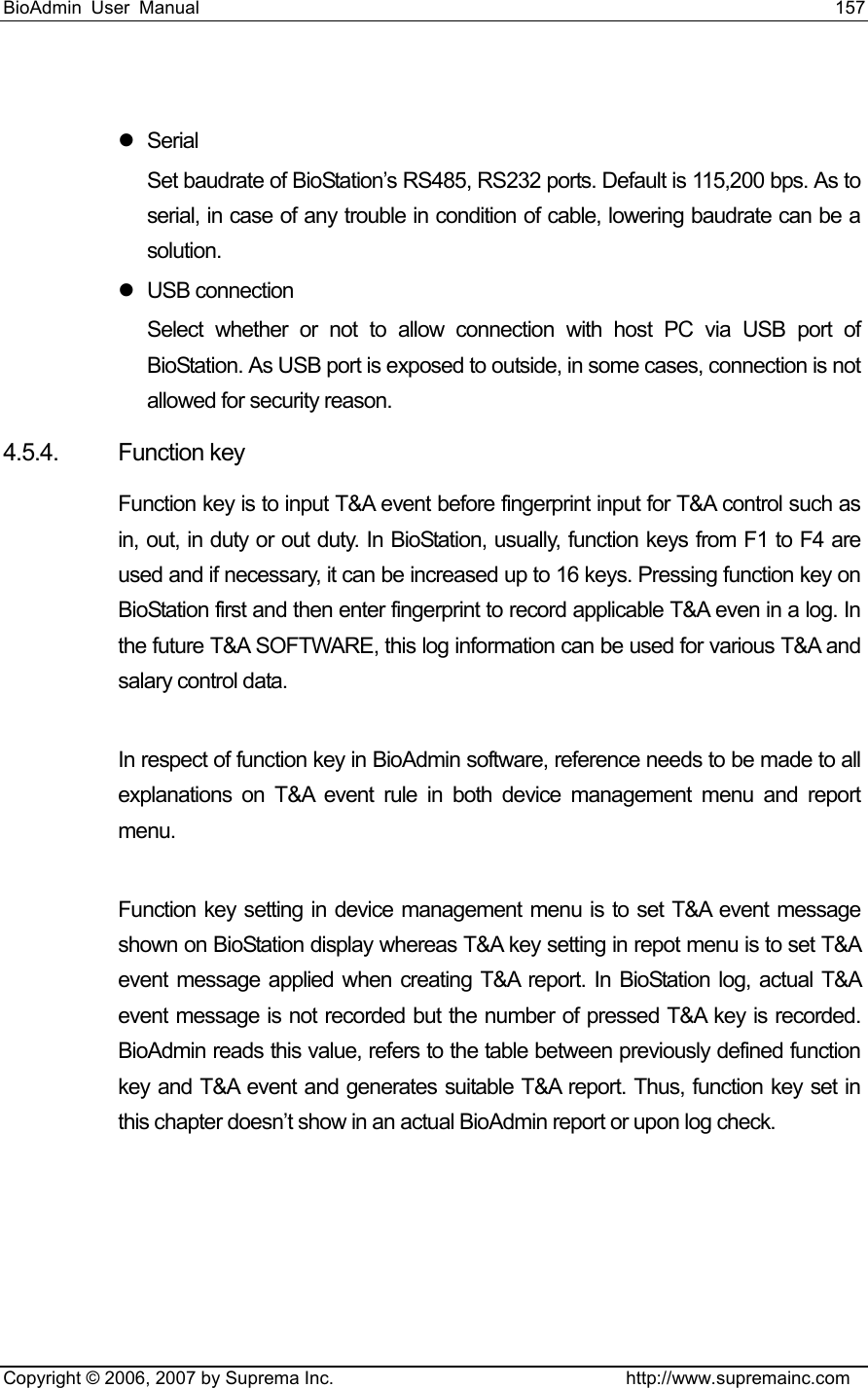 BioAdmin User Manual                                                                     157   Copyright © 2006, 2007 by Suprema Inc.                                http://www.supremainc.com  z Serial Set baudrate of BioStation’s RS485, RS232 ports. Default is 115,200 bps. As to serial, in case of any trouble in condition of cable, lowering baudrate can be a solution. z USB connection Select whether or not to allow connection with host PC via USB port of BioStation. As USB port is exposed to outside, in some cases, connection is not allowed for security reason.   4.5.4. Function key Function key is to input T&amp;A event before fingerprint input for T&amp;A control such as in, out, in duty or out duty. In BioStation, usually, function keys from F1 to F4 are used and if necessary, it can be increased up to 16 keys. Pressing function key on BioStation first and then enter fingerprint to record applicable T&amp;A even in a log. In the future T&amp;A SOFTWARE, this log information can be used for various T&amp;A and salary control data.    In respect of function key in BioAdmin software, reference needs to be made to all explanations on T&amp;A event rule in both device management menu and report menu.   Function key setting in device management menu is to set T&amp;A event message shown on BioStation display whereas T&amp;A key setting in repot menu is to set T&amp;A event message applied when creating T&amp;A report. In BioStation log, actual T&amp;A event message is not recorded but the number of pressed T&amp;A key is recorded. BioAdmin reads this value, refers to the table between previously defined function key and T&amp;A event and generates suitable T&amp;A report. Thus, function key set in this chapter doesn’t show in an actual BioAdmin report or upon log check.   