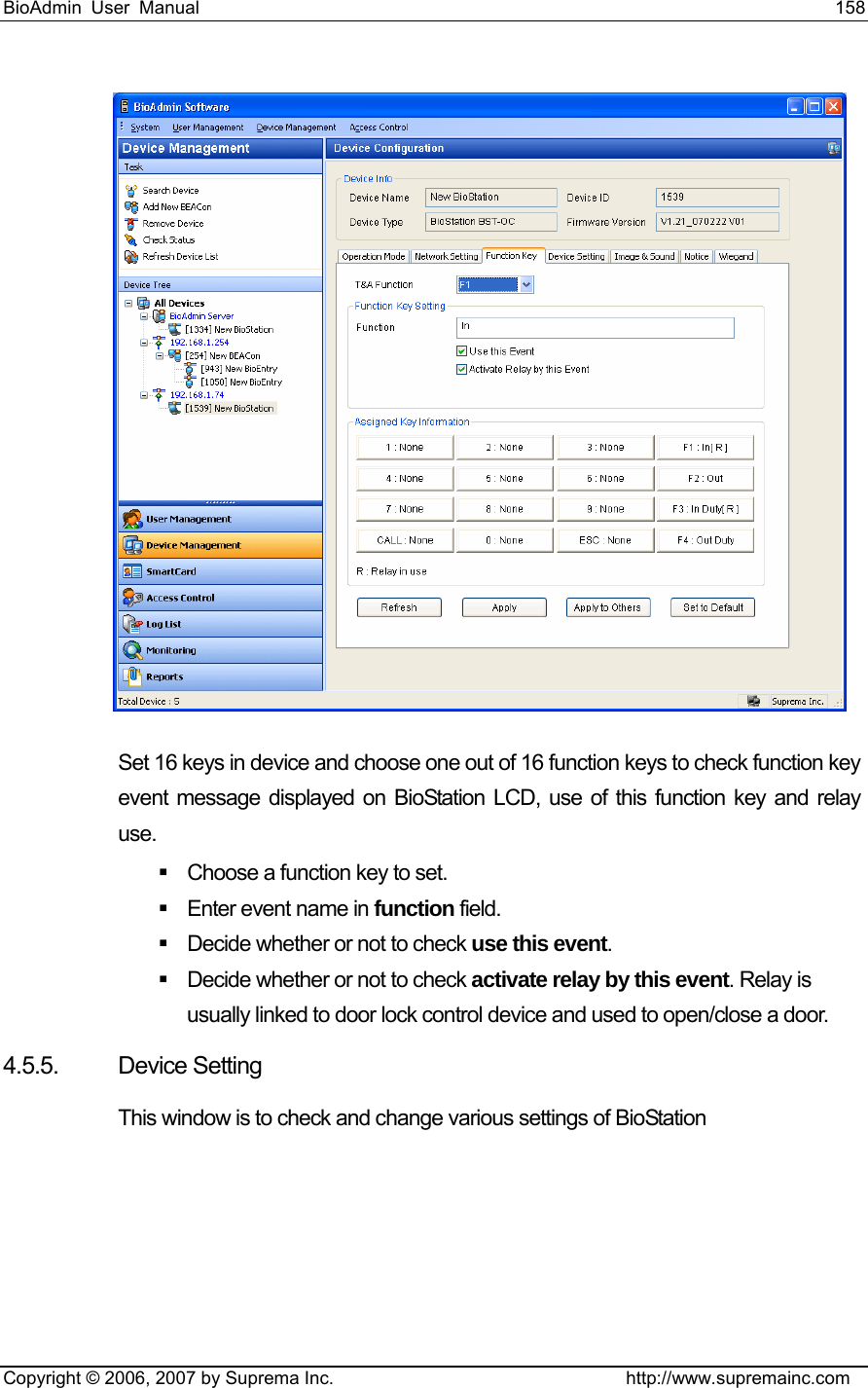 BioAdmin User Manual                                                                     158   Copyright © 2006, 2007 by Suprema Inc.                                http://www.supremainc.com  Set 16 keys in device and choose one out of 16 function keys to check function key event message displayed on BioStation LCD, use of this function key and relay use.     Choose a function key to set.   Enter event name in function field.   Decide whether or not to check use this event.    Decide whether or not to check activate relay by this event. Relay is usually linked to door lock control device and used to open/close a door.     4.5.5. Device Setting This window is to check and change various settings of BioStation 