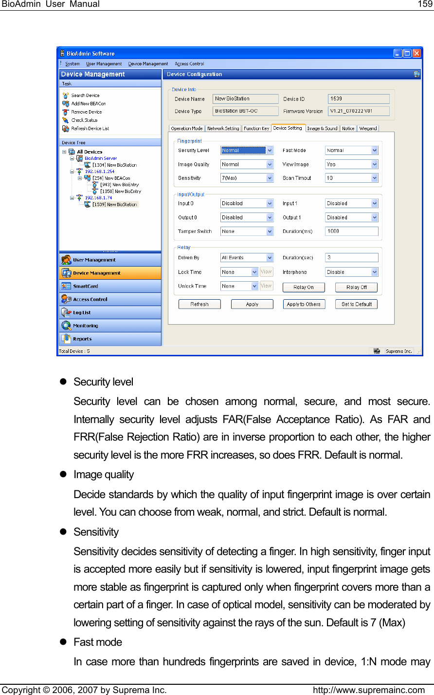 BioAdmin User Manual                                                                     159   Copyright © 2006, 2007 by Suprema Inc.                                http://www.supremainc.com  z Security level Security level can be chosen among normal, secure, and most secure. Internally security level adjusts FAR(False Acceptance Ratio). As FAR and FRR(False Rejection Ratio) are in inverse proportion to each other, the higher security level is the more FRR increases, so does FRR. Default is normal. z Image quality  Decide standards by which the quality of input fingerprint image is over certain level. You can choose from weak, normal, and strict. Default is normal.   z Sensitivity Sensitivity decides sensitivity of detecting a finger. In high sensitivity, finger input is accepted more easily but if sensitivity is lowered, input fingerprint image gets more stable as fingerprint is captured only when fingerprint covers more than a certain part of a finger. In case of optical model, sensitivity can be moderated by lowering setting of sensitivity against the rays of the sun. Default is 7 (Max) z Fast mode In case more than hundreds fingerprints are saved in device, 1:N mode may 