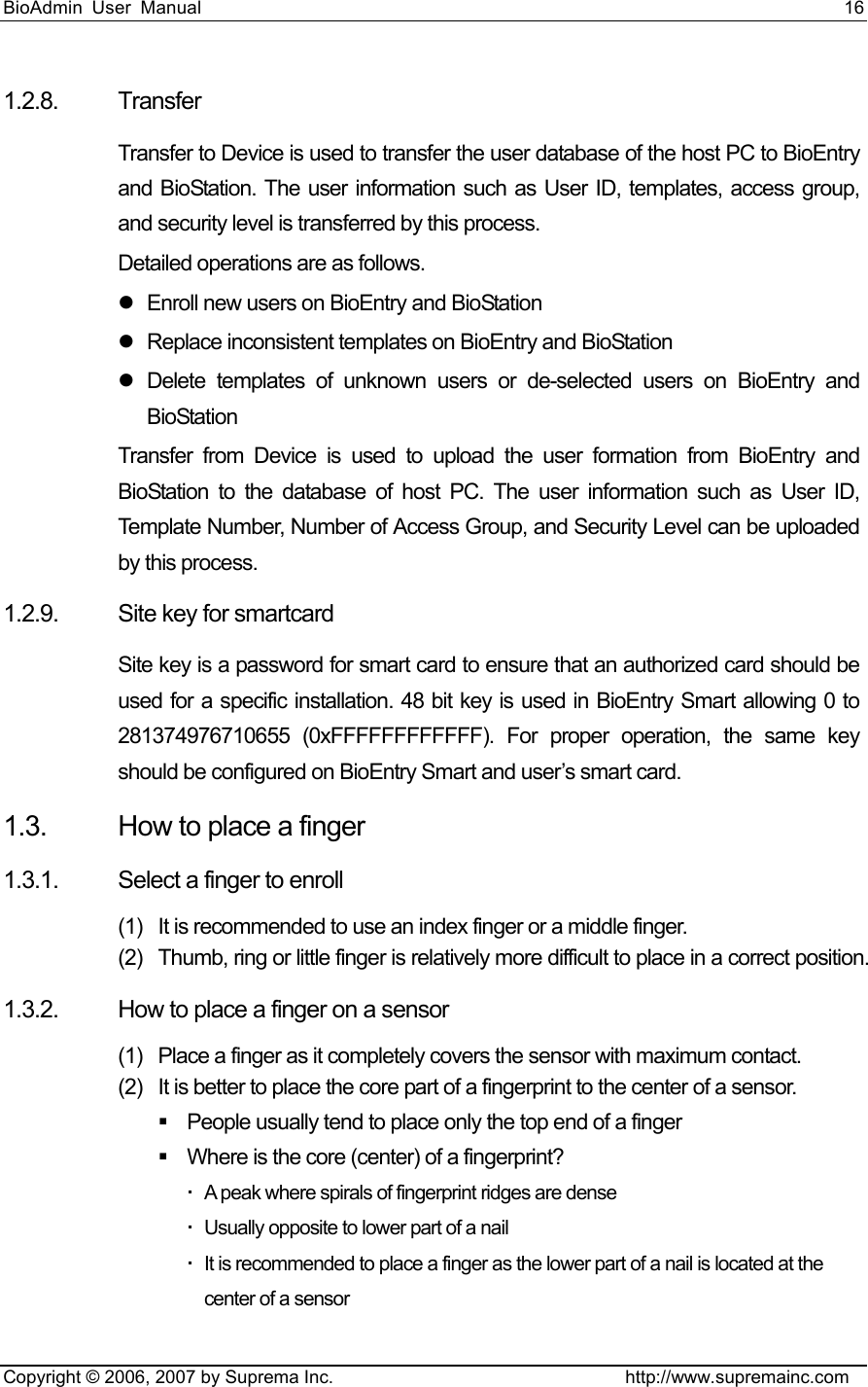 BioAdmin User Manual                                                                     16   Copyright © 2006, 2007 by Suprema Inc.                                http://www.supremainc.com 1.2.8. Transfer Transfer to Device is used to transfer the user database of the host PC to BioEntry and BioStation. The user information such as User ID, templates, access group, and security level is transferred by this process. Detailed operations are as follows. z  Enroll new users on BioEntry and BioStation z  Replace inconsistent templates on BioEntry and BioStation z Delete templates of unknown users or de-selected users on BioEntry and BioStation Transfer from Device is used to upload the user formation from BioEntry and BioStation to the database of host PC. The user information such as User ID, Template Number, Number of Access Group, and Security Level can be uploaded by this process.   1.2.9.  Site key for smartcard Site key is a password for smart card to ensure that an authorized card should be used for a specific installation. 48 bit key is used in BioEntry Smart allowing 0 to 281374976710655 (0xFFFFFFFFFFFF). For proper operation, the same key should be configured on BioEntry Smart and user’s smart card. 1.3.  How to place a finger 1.3.1.  Select a finger to enroll (1)  It is recommended to use an index finger or a middle finger. (2)  Thumb, ring or little finger is relatively more difficult to place in a correct position. 1.3.2.  How to place a finger on a sensor (1)  Place a finger as it completely covers the sensor with maximum contact. (2)  It is better to place the core part of a fingerprint to the center of a sensor.   People usually tend to place only the top end of a finger   Where is the core (center) of a fingerprint?   A peak where spirals of fingerprint ridges are dense   Usually opposite to lower part of a nail   It is recommended to place a finger as the lower part of a nail is located at the center of a sensor 