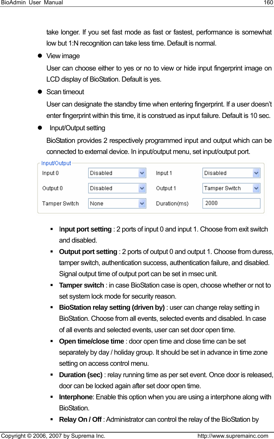 BioAdmin User Manual                                                                     160   Copyright © 2006, 2007 by Suprema Inc.                                http://www.supremainc.com take longer. If you set fast mode as fast or fastest, performance is somewhat low but 1:N recognition can take less time. Default is normal. z View image User can choose either to yes or no to view or hide input fingerprint image on LCD display of BioStation. Default is yes. z Scan timeout  User can designate the standby time when entering fingerprint. If a user doesn’t enter fingerprint within this time, it is construed as input failure. Default is 10 sec.   z  Input/Output setting BioStation provides 2 respectively programmed input and output which can be connected to external device. In input/output menu, set input/output port.     Input port setting : 2 ports of input 0 and input 1. Choose from exit switch and disabled.      Output port setting : 2 ports of output 0 and output 1. Choose from duress, tamper switch, authentication success, authentication failure, and disabled. Signal output time of output port can be set in msec unit.    Tamper switch : in case BioStation case is open, choose whether or not to set system lock mode for security reason.    BioStation relay setting (driven by) : user can change relay setting in BioStation. Choose from all events, selected events and disabled. In case of all events and selected events, user can set door open time.  Open time/close time : door open time and close time can be set separately by day / holiday group. It should be set in advance in time zone setting on access control menu.    Duration (sec) : relay running time as per set event. Once door is released, door can be locked again after set door open time.      Interphone: Enable this option when you are using a interphone along with BioStation.   Relay On / Off : Administrator can control the relay of the BioStation by 