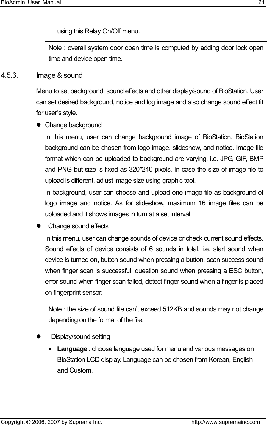 BioAdmin User Manual                                                                     161   Copyright © 2006, 2007 by Suprema Inc.                                http://www.supremainc.com using this Relay On/Off menu.   Note : overall system door open time is computed by adding door lock open time and device open time.      4.5.6. Image &amp; sound Menu to set background, sound effects and other display/sound of BioStation. User can set desired background, notice and log image and also change sound effect fit for user’s style.   z Change background In this menu, user can change background image of BioStation. BioStation background can be chosen from logo image, slideshow, and notice. Image file format which can be uploaded to background are varying, i.e. JPG, GIF, BMP and PNG but size is fixed as 320*240 pixels. In case the size of image file to upload is different, adjust image size using graphic tool.   In background, user can choose and upload one image file as background of logo image and notice. As for slideshow, maximum 16 image files can be uploaded and it shows images in turn at a set interval.   z    Change sound effects In this menu, user can change sounds of device or check current sound effects. Sound effects of device consists of 6 sounds in total, i.e. start sound when device is turned on, button sound when pressing a button, scan success sound when finger scan is successful, question sound when pressing a ESC button, error sound when finger scan failed, detect finger sound when a finger is placed on fingerprint sensor. Note : the size of sound file can’t exceed 512KB and sounds may not change depending on the format of the file.   z    Display/sound setting  Language : choose language used for menu and various messages on BioStation LCD display. Language can be chosen from Korean, English and Custom. 