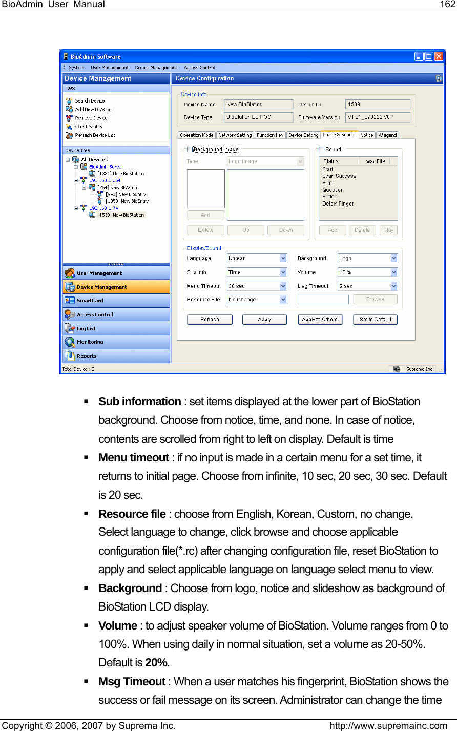 BioAdmin User Manual                                                                     162   Copyright © 2006, 2007 by Suprema Inc.                                http://www.supremainc.com   Sub information : set items displayed at the lower part of BioStation background. Choose from notice, time, and none. In case of notice, contents are scrolled from right to left on display. Default is time  Menu timeout : if no input is made in a certain menu for a set time, it returns to initial page. Choose from infinite, 10 sec, 20 sec, 30 sec. Default is 20 sec.    Resource file : choose from English, Korean, Custom, no change.   Select language to change, click browse and choose applicable configuration file(*.rc) after changing configuration file, reset BioStation to apply and select applicable language on language select menu to view.    Background : Choose from logo, notice and slideshow as background of BioStation LCD display.    Volume : to adjust speaker volume of BioStation. Volume ranges from 0 to 100%. When using daily in normal situation, set a volume as 20-50%. Default is 20%.  Msg Timeout : When a user matches his fingerprint, BioStation shows the success or fail message on its screen. Administrator can change the time 