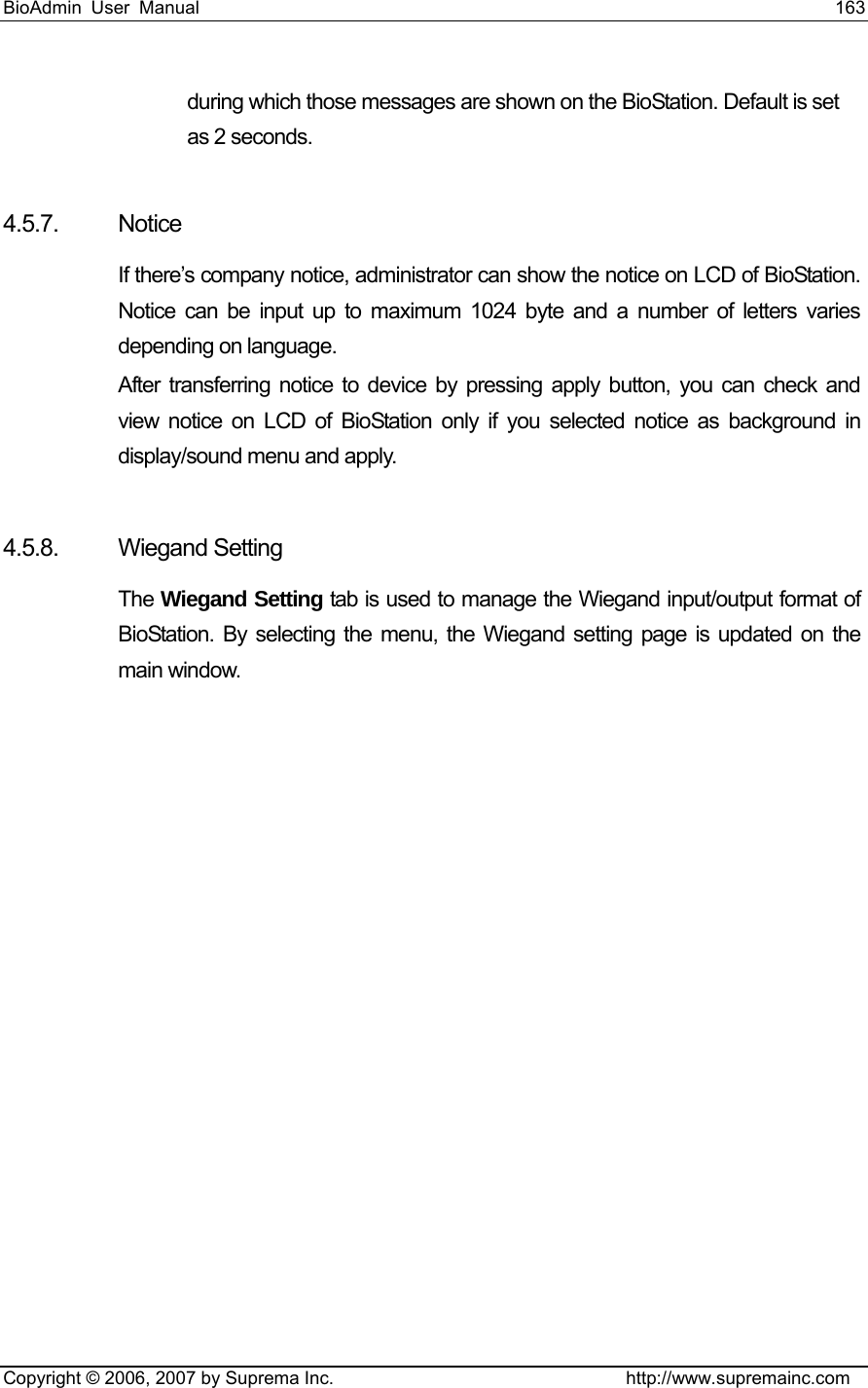 BioAdmin User Manual                                                                     163   Copyright © 2006, 2007 by Suprema Inc.                                http://www.supremainc.com during which those messages are shown on the BioStation. Default is set as 2 seconds.    4.5.7. Notice If there’s company notice, administrator can show the notice on LCD of BioStation. Notice can be input up to maximum 1024 byte and a number of letters varies depending on language.   After transferring notice to device by pressing apply button, you can check and view notice on LCD of BioStation only if you selected notice as background in display/sound menu and apply.    4.5.8. Wiegand Setting The Wiegand Setting tab is used to manage the Wiegand input/output format of BioStation. By selecting the menu, the Wiegand setting page is updated on the main window. 