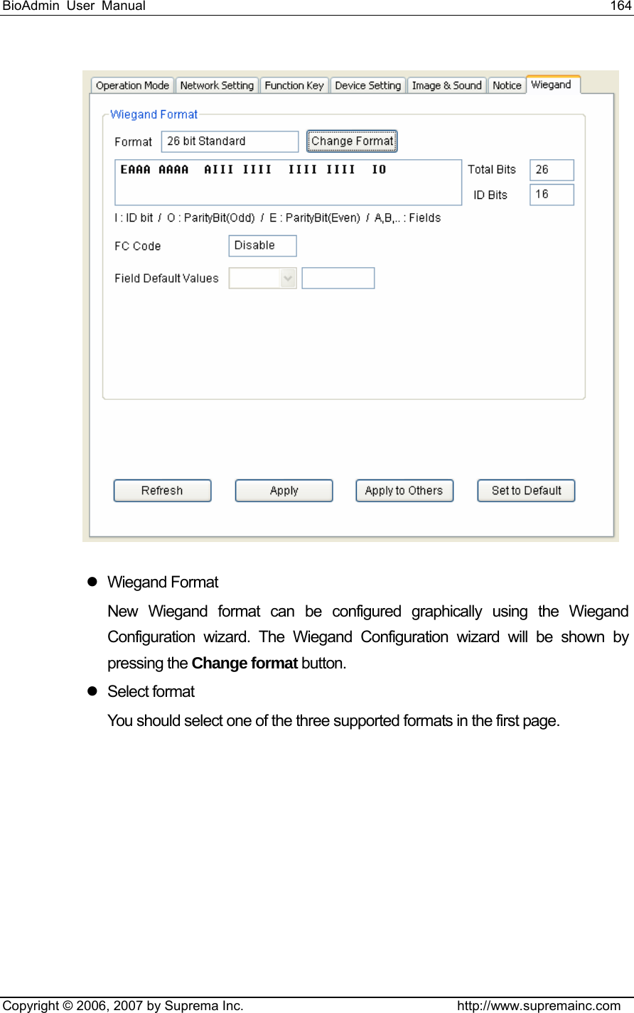 BioAdmin User Manual                                                                     164   Copyright © 2006, 2007 by Suprema Inc.                                http://www.supremainc.com  z Wiegand Format New Wiegand format can be configured graphically using the Wiegand Configuration wizard. The Wiegand Configuration wizard will be shown by pressing the Change format button. z Select format You should select one of the three supported formats in the first page. 
