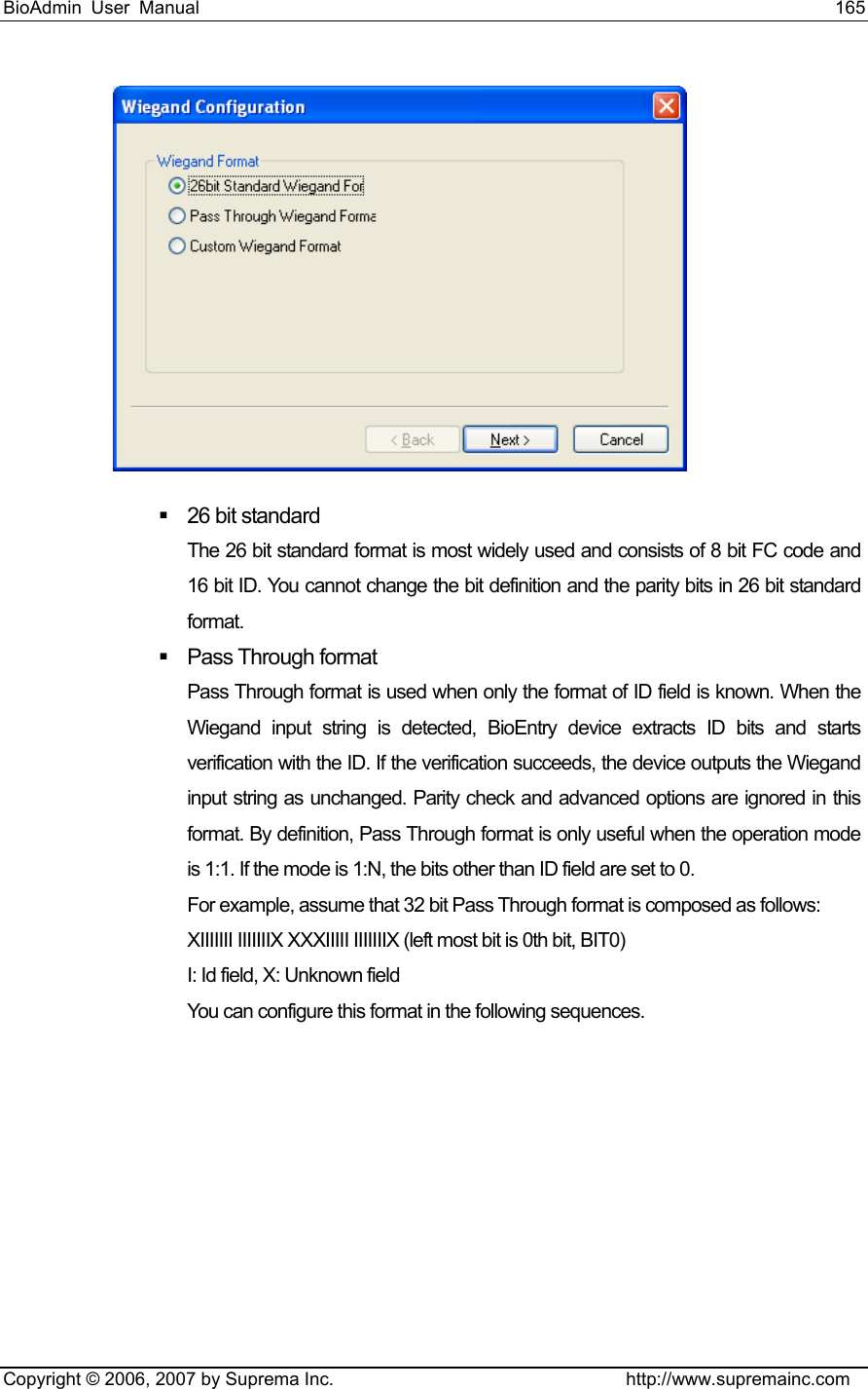 BioAdmin User Manual                                                                     165   Copyright © 2006, 2007 by Suprema Inc.                                http://www.supremainc.com    26 bit standard The 26 bit standard format is most widely used and consists of 8 bit FC code and 16 bit ID. You cannot change the bit definition and the parity bits in 26 bit standard format.  Pass Through format Pass Through format is used when only the format of ID field is known. When the Wiegand input string is detected, BioEntry device extracts ID bits and starts verification with the ID. If the verification succeeds, the device outputs the Wiegand input string as unchanged. Parity check and advanced options are ignored in this format. By definition, Pass Through format is only useful when the operation mode is 1:1. If the mode is 1:N, the bits other than ID field are set to 0. For example, assume that 32 bit Pass Through format is composed as follows: XIIIIIII IIIIIIIX XXXIIIII IIIIIIIX (left most bit is 0th bit, BIT0) I: Id field, X: Unknown field You can configure this format in the following sequences. 