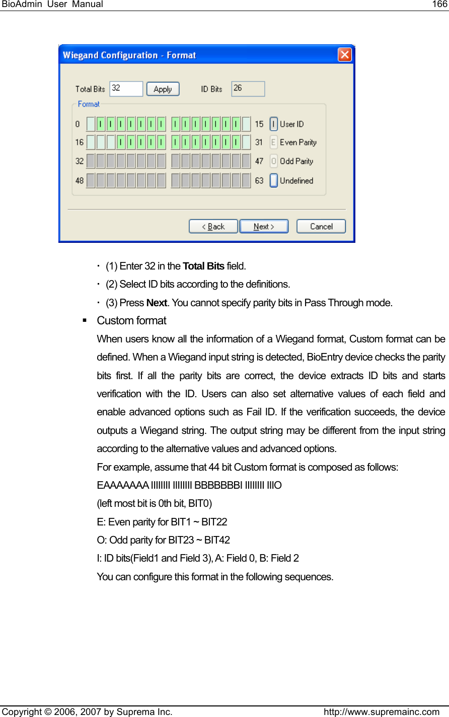 BioAdmin User Manual                                                                     166   Copyright © 2006, 2007 by Suprema Inc.                                http://www.supremainc.com    (1) Enter 32 in the Total Bits field.   (2) Select ID bits according to the definitions.  (3) Press Next. You cannot specify parity bits in Pass Through mode.  Custom format When users know all the information of a Wiegand format, Custom format can be defined. When a Wiegand input string is detected, BioEntry device checks the parity bits first. If all the parity bits are correct, the device extracts ID bits and starts verification with the ID. Users can also set alternative values of each field and enable advanced options such as Fail ID. If the verification succeeds, the device outputs a Wiegand string. The output string may be different from the input string according to the alternative values and advanced options. For example, assume that 44 bit Custom format is composed as follows: EAAAAAAA IIIIIIII IIIIIIII BBBBBBBI IIIIIIII IIIO   (left most bit is 0th bit, BIT0) E: Even parity for BIT1 ~ BIT22 O: Odd parity for BIT23 ~ BIT42 I: ID bits(Field1 and Field 3), A: Field 0, B: Field 2 You can configure this format in the following sequences. 