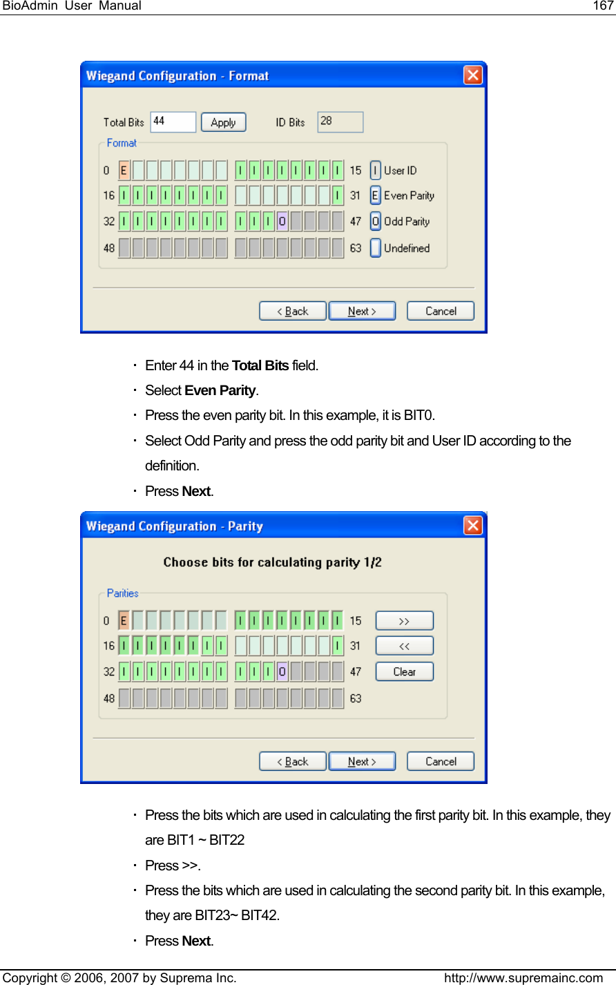 BioAdmin User Manual                                                                     167   Copyright © 2006, 2007 by Suprema Inc.                                http://www.supremainc.com    Enter 44 in the Total Bits field.  Select Even Parity.   Press the even parity bit. In this example, it is BIT0.   Select Odd Parity and press the odd parity bit and User ID according to the definition.  Press Next.    Press the bits which are used in calculating the first parity bit. In this example, they are BIT1 ~ BIT22  Press &gt;&gt;.   Press the bits which are used in calculating the second parity bit. In this example, they are BIT23~ BIT42.  Press Next. 