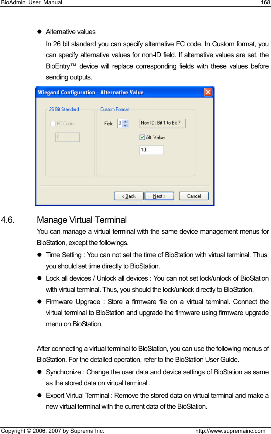 BioAdmin User Manual                                                                     168   Copyright © 2006, 2007 by Suprema Inc.                                http://www.supremainc.com z Alternative values In 26 bit standard you can specify alternative FC code. In Custom format, you can specify alternative values for non-ID field. If alternative values are set, the BioEntry™ device will replace corresponding fields with these values before sending outputs.    4.6.  Manage Virtual Terminal You can manage a virtual terminal with the same device management menus for BioStation, except the followings.   z  Time Setting : You can not set the time of BioStation with virtual terminal. Thus, you should set time directly to BioStation.   z  Lock all devices / Unlock all devices : You can not set lock/unlock of BioStation with virtual terminal. Thus, you should the lock/unlock directly to BioStation.   z  Firmware Upgrade : Store a firmware file on a virtual terminal. Connect the virtual terminal to BioStation and upgrade the firmware using firmware upgrade menu on BioStation.    After connecting a virtual terminal to BioStation, you can use the following menus of BioStation. For the detailed operation, refer to the BioStation User Guide.   z  Synchronize : Change the user data and device settings of BioStation as same as the stored data on virtual terminal .   z  Export Virtual Terminal : Remove the stored data on virtual terminal and make a new virtual terminal with the current data of the BioStation.   