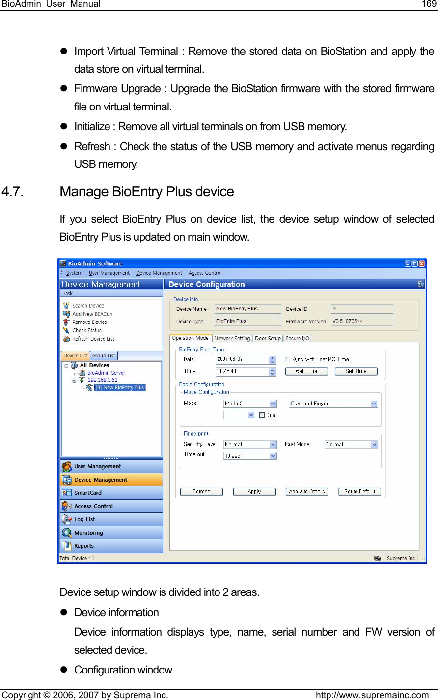 BioAdmin User Manual                                                                     169   Copyright © 2006, 2007 by Suprema Inc.                                http://www.supremainc.com z  Import Virtual Terminal : Remove the stored data on BioStation and apply the data store on virtual terminal.   z  Firmware Upgrade : Upgrade the BioStation firmware with the stored firmware file on virtual terminal.   z  Initialize : Remove all virtual terminals on from USB memory.   z  Refresh : Check the status of the USB memory and activate menus regarding USB memory.   4.7.  Manage BioEntry Plus device   If you select BioEntry Plus on device list, the device setup window of selected BioEntry Plus is updated on main window.    Device setup window is divided into 2 areas. z Device information Device information displays type, name, serial number and FW version of selected device.   z Configuration window  