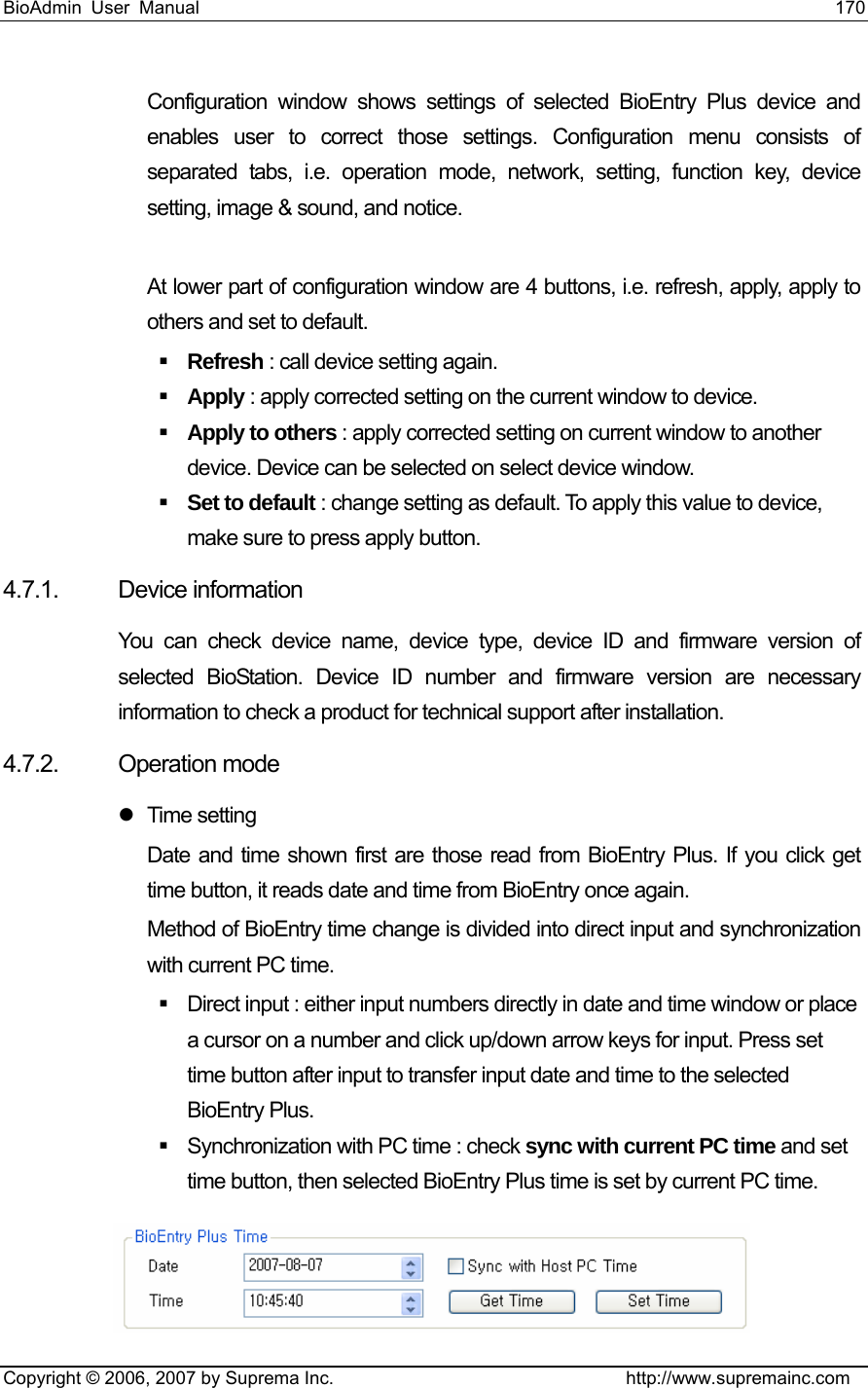 BioAdmin User Manual                                                                     170   Copyright © 2006, 2007 by Suprema Inc.                                http://www.supremainc.com Configuration window shows settings of selected BioEntry Plus device and enables user to correct those settings. Configuration menu consists of separated tabs, i.e. operation mode, network, setting, function key, device setting, image &amp; sound, and notice.    At lower part of configuration window are 4 buttons, i.e. refresh, apply, apply to others and set to default.      Refresh : call device setting again.  Apply : apply corrected setting on the current window to device.  Apply to others : apply corrected setting on current window to another device. Device can be selected on select device window.    Set to default : change setting as default. To apply this value to device, make sure to press apply button.   4.7.1. Device information You can check device name, device type, device ID and firmware version of selected BioStation. Device ID number and firmware version are necessary information to check a product for technical support after installation. 4.7.2. Operation mode     z Time setting Date and time shown first are those read from BioEntry Plus. If you click get time button, it reads date and time from BioEntry once again.   Method of BioEntry time change is divided into direct input and synchronization with current PC time.         Direct input : either input numbers directly in date and time window or place a cursor on a number and click up/down arrow keys for input. Press set time button after input to transfer input date and time to the selected BioEntry Plus.       Synchronization with PC time : check sync with current PC time and set time button, then selected BioEntry Plus time is set by current PC time.     