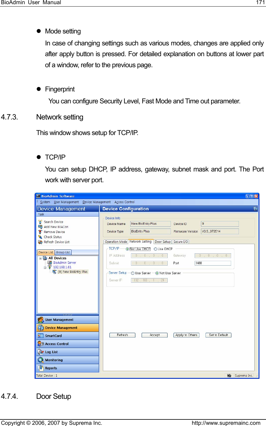 BioAdmin User Manual                                                                     171   Copyright © 2006, 2007 by Suprema Inc.                                http://www.supremainc.com z Mode setting In case of changing settings such as various modes, changes are applied only after apply button is pressed. For detailed explanation on buttons at lower part of a window, refer to the previous page.    z Fingerprint You can configure Security Level, Fast Mode and Time out parameter. 4.7.3. Network setting This window shows setup for TCP/IP.  z TCP/IP You can setup DHCP, IP address, gateway, subnet mask and port. The Port work with server port.  4.7.4. Door Setup 