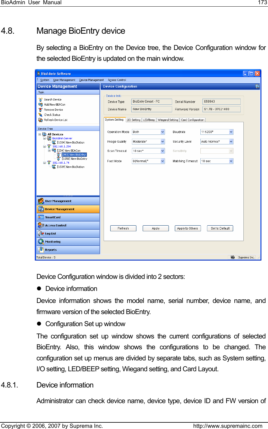 BioAdmin User Manual                                                                     173   Copyright © 2006, 2007 by Suprema Inc.                                http://www.supremainc.com 4.8. Manage BioEntry device By selecting a BioEntry on the Device tree, the Device Configuration window for the selected BioEntry is updated on the main window.  Device Configuration window is divided into 2 sectors: z Device information Device information shows the model name, serial number, device name, and firmware version of the selected BioEntry.   z  Configuration Set up window The configuration set up window shows the current configurations of selected BioEntry. Also, this window shows the configurations to be changed. The configuration set up menus are divided by separate tabs, such as System setting, I/O setting, LED/BEEP setting, Wiegand setting, and Card Layout.   4.8.1. Device information Administrator can check device name, device type, device ID and FW version of 