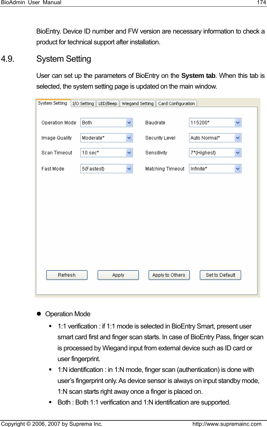 BioAdmin User Manual                                                                     174   Copyright © 2006, 2007 by Suprema Inc.                                http://www.supremainc.com BioEntry. Device ID number and FW version are necessary information to check a product for technical support after installation. 4.9. System Setting User can set up the parameters of BioEntry on the System tab. When this tab is selected, the system setting page is updated on the main window.  z Operation Mode   1:1 verification : if 1:1 mode is selected in BioEntry Smart, present user smart card first and finger scan starts. In case of BioEntry Pass, finger scan is processed by Wiegand input from external device such as ID card or user fingerprint.     1:N identification : in 1:N mode, finger scan (authentication) is done with user’s fingerprint only. As device sensor is always on input standby mode, 1:N scan starts right away once a finger is placed on.     Both : Both 1:1 verification and 1:N identification are supported. 