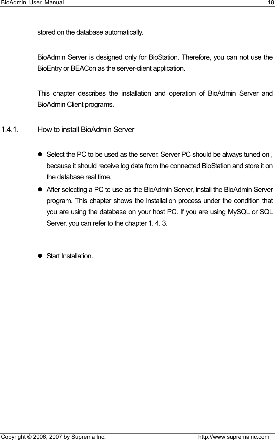 BioAdmin User Manual                                                                     18   Copyright © 2006, 2007 by Suprema Inc.                                http://www.supremainc.com stored on the database automatically.    BioAdmin Server is designed only for BioStation. Therefore, you can not use the BioEntry or BEACon as the server-client application.    This chapter describes the installation and operation of BioAdmin Server and BioAdmin Client programs.  1.4.1.  How to install BioAdmin Server  z  Select the PC to be used as the server. Server PC should be always tuned on , because it should receive log data from the connected BioStation and store it on the database real time.   z  After selecting a PC to use as the BioAdmin Server, install the BioAdmin Server program. This chapter shows the installation process under the condition that you are using the database on your host PC. If you are using MySQL or SQL Server, you can refer to the chapter 1. 4. 3.  z Start Installation.  