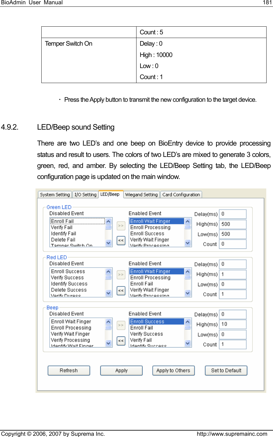 BioAdmin User Manual                                                                     181   Copyright © 2006, 2007 by Suprema Inc.                                http://www.supremainc.com Count : 5 Temper Switch On  Delay : 0 High : 10000 Low : 0 Count : 1    Press the Apply button to transmit the new configuration to the target device.  4.9.2.  LED/Beep sound Setting There are two LED’s and one beep on BioEntry device to provide processing status and result to users. The colors of two LED’s are mixed to generate 3 colors, green, red, and amber. By selecting the LED/Beep Setting tab, the LED/Beep configuration page is updated on the main window.   