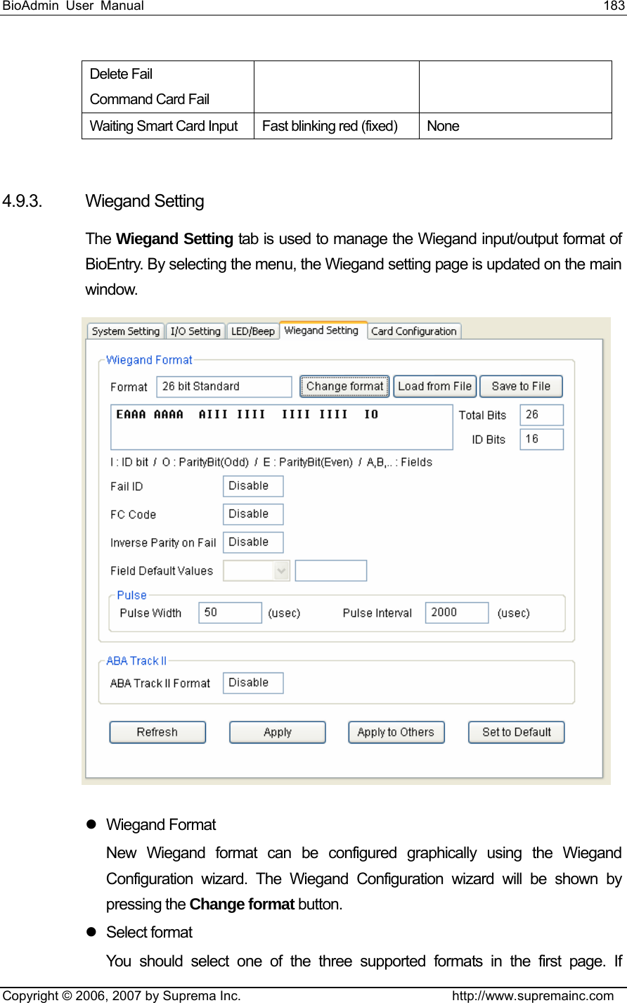 BioAdmin User Manual                                                                     183   Copyright © 2006, 2007 by Suprema Inc.                                http://www.supremainc.com Delete Fail Command Card Fail Waiting Smart Card Input  Fast blinking red (fixed)  None  4.9.3. Wiegand Setting The Wiegand Setting tab is used to manage the Wiegand input/output format of BioEntry. By selecting the menu, the Wiegand setting page is updated on the main window.  z Wiegand Format New Wiegand format can be configured graphically using the Wiegand Configuration wizard. The Wiegand Configuration wizard will be shown by pressing the Change format button. z Select format You should select one of the three supported formats in the first page. If 