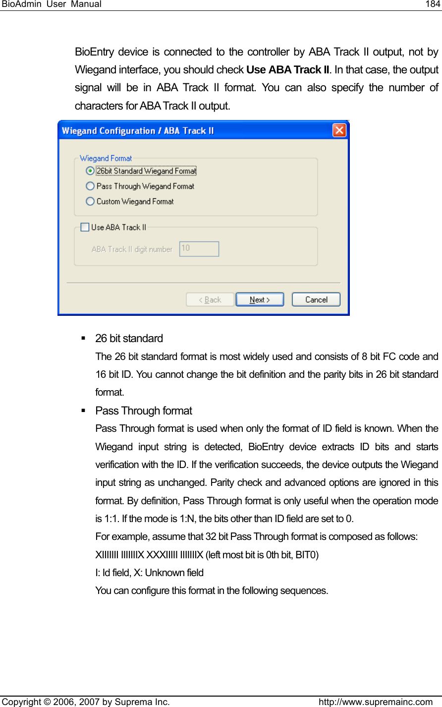 BioAdmin User Manual                                                                     184   Copyright © 2006, 2007 by Suprema Inc.                                http://www.supremainc.com BioEntry device is connected to the controller by ABA Track II output, not by Wiegand interface, you should check Use ABA Track II. In that case, the output signal will be in ABA Track II format. You can also specify the number of characters for ABA Track II output.    26 bit standard The 26 bit standard format is most widely used and consists of 8 bit FC code and 16 bit ID. You cannot change the bit definition and the parity bits in 26 bit standard format.  Pass Through format Pass Through format is used when only the format of ID field is known. When the Wiegand input string is detected, BioEntry device extracts ID bits and starts verification with the ID. If the verification succeeds, the device outputs the Wiegand input string as unchanged. Parity check and advanced options are ignored in this format. By definition, Pass Through format is only useful when the operation mode is 1:1. If the mode is 1:N, the bits other than ID field are set to 0. For example, assume that 32 bit Pass Through format is composed as follows: XIIIIIII IIIIIIIX XXXIIIII IIIIIIIX (left most bit is 0th bit, BIT0) I: Id field, X: Unknown field You can configure this format in the following sequences. 