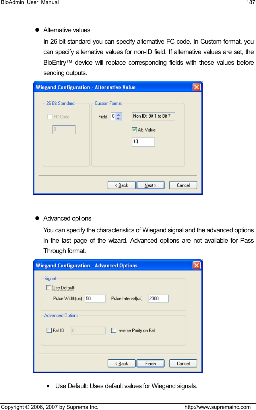 BioAdmin User Manual                                                                     187   Copyright © 2006, 2007 by Suprema Inc.                                http://www.supremainc.com z Alternative values In 26 bit standard you can specify alternative FC code. In Custom format, you can specify alternative values for non-ID field. If alternative values are set, the BioEntry™ device will replace corresponding fields with these values before sending outputs.     z Advanced options You can specify the characteristics of Wiegand signal and the advanced options in the last page of the wizard. Advanced options are not available for Pass Through format.    Use Default: Uses default values for Wiegand signals. 