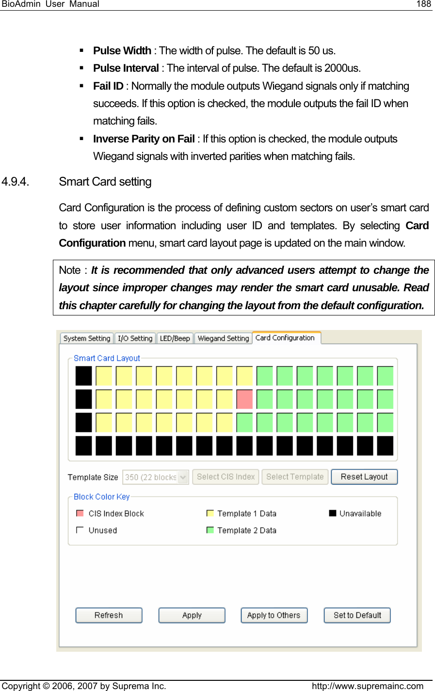 BioAdmin User Manual                                                                     188   Copyright © 2006, 2007 by Suprema Inc.                                http://www.supremainc.com  Pulse Width : The width of pulse. The default is 50 us.  Pulse Interval : The interval of pulse. The default is 2000us.  Fail ID : Normally the module outputs Wiegand signals only if matching succeeds. If this option is checked, the module outputs the fail ID when matching fails.  Inverse Parity on Fail : If this option is checked, the module outputs Wiegand signals with inverted parities when matching fails. 4.9.4.  Smart Card setting   Card Configuration is the process of defining custom sectors on user’s smart card to store user information including user ID and templates. By selecting Card Configuration menu, smart card layout page is updated on the main window.   Note : It is recommended that only advanced users attempt to change the layout since improper changes may render the smart card unusable. Read this chapter carefully for changing the layout from the default configuration.  