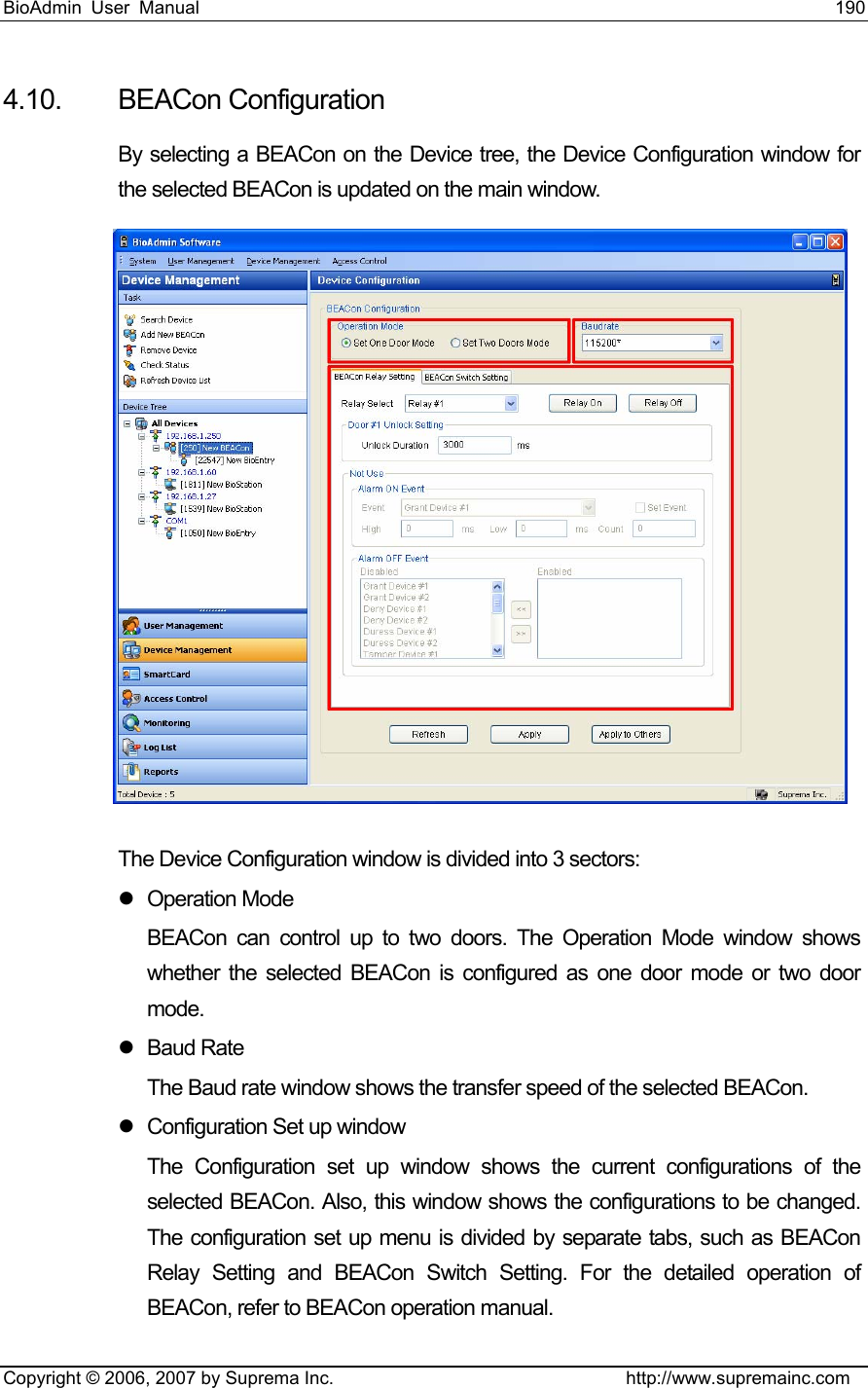 BioAdmin User Manual                                                                     190   Copyright © 2006, 2007 by Suprema Inc.                                http://www.supremainc.com 4.10. BEACon Configuration  By selecting a BEACon on the Device tree, the Device Configuration window for the selected BEACon is updated on the main window.  The Device Configuration window is divided into 3 sectors: z Operation Mode  BEACon can control up to two doors. The Operation Mode window shows whether the selected BEACon is configured as one door mode or two door mode.  z Baud Rate  The Baud rate window shows the transfer speed of the selected BEACon. z  Configuration Set up window The Configuration set up window shows the current configurations of the selected BEACon. Also, this window shows the configurations to be changed. The configuration set up menu is divided by separate tabs, such as BEACon Relay Setting and BEACon Switch Setting. For the detailed operation of BEACon, refer to BEACon operation manual.  