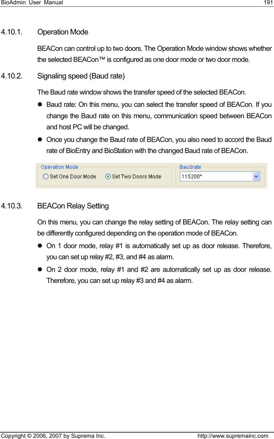 BioAdmin User Manual                                                                     191   Copyright © 2006, 2007 by Suprema Inc.                                http://www.supremainc.com 4.10.1. Operation Mode  BEACon can control up to two doors. The Operation Mode window shows whether the selected BEACon™ is configured as one door mode or two door mode.   4.10.2.  Signaling speed (Baud rate)   The Baud rate window shows the transfer speed of the selected BEACon. z  Baud rate: On this menu, you can select the transfer speed of BEACon. If you change the Baud rate on this menu, communication speed between BEACon and host PC will be changed.   z  Once you change the Baud rate of BEACon, you also need to accord the Baud rate of BioEntry and BioStation with the changed Baud rate of BEACon.    4.10.3. BEACon Relay Setting On this menu, you can change the relay setting of BEACon. The relay setting can be differently configured depending on the operation mode of BEACon. z  On 1 door mode, relay #1 is automatically set up as door release. Therefore, you can set up relay #2, #3, and #4 as alarm.   z  On 2 door mode, relay #1 and #2 are automatically set up as door release. Therefore, you can set up relay #3 and #4 as alarm.   