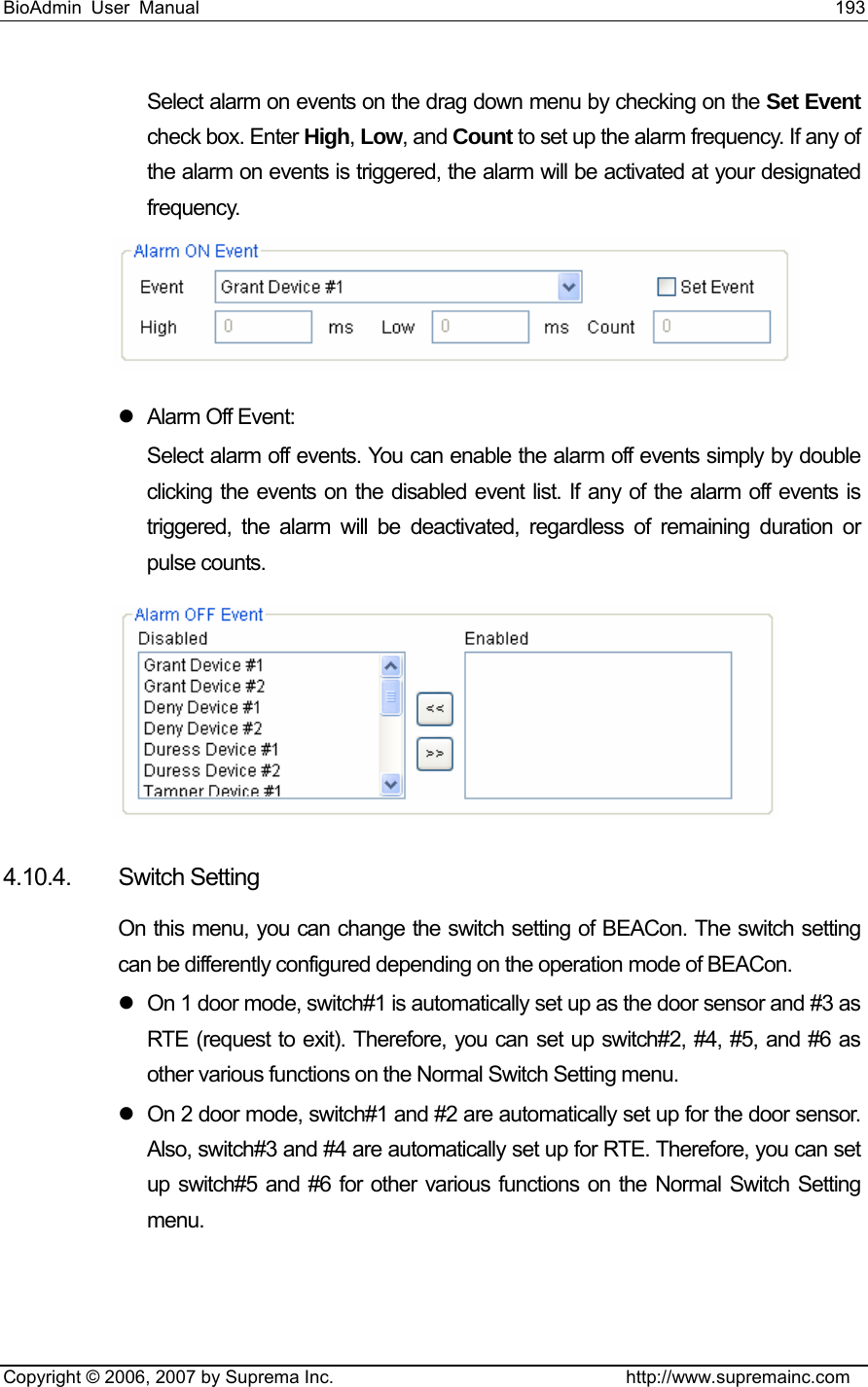 BioAdmin User Manual                                                                     193   Copyright © 2006, 2007 by Suprema Inc.                                http://www.supremainc.com Select alarm on events on the drag down menu by checking on the Set Event check box. Enter High, Low, and Count to set up the alarm frequency. If any of the alarm on events is triggered, the alarm will be activated at your designated frequency.   z  Alarm Off Event:   Select alarm off events. You can enable the alarm off events simply by double clicking the events on the disabled event list. If any of the alarm off events is triggered, the alarm will be deactivated, regardless of remaining duration or pulse counts.    4.10.4. Switch Setting On this menu, you can change the switch setting of BEACon. The switch setting can be differently configured depending on the operation mode of BEACon.   z  On 1 door mode, switch#1 is automatically set up as the door sensor and #3 as RTE (request to exit). Therefore, you can set up switch#2, #4, #5, and #6 as other various functions on the Normal Switch Setting menu.   z  On 2 door mode, switch#1 and #2 are automatically set up for the door sensor. Also, switch#3 and #4 are automatically set up for RTE. Therefore, you can set up switch#5 and #6 for other various functions on the Normal Switch Setting menu.  