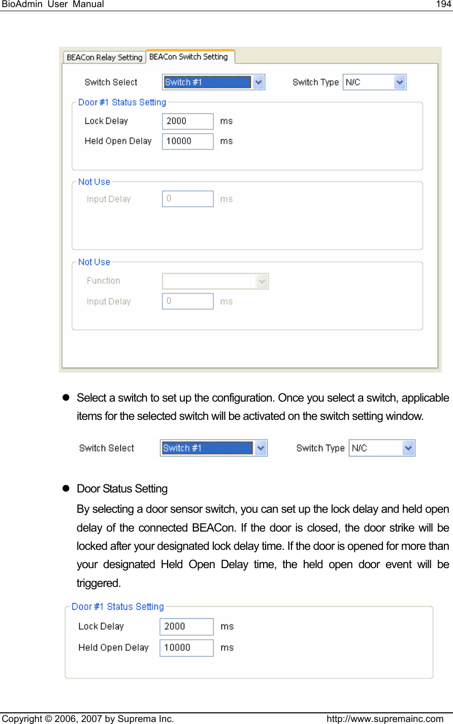 BioAdmin User Manual                                                                     194   Copyright © 2006, 2007 by Suprema Inc.                                http://www.supremainc.com  z  Select a switch to set up the configuration. Once you select a switch, applicable items for the selected switch will be activated on the switch setting window.    z  Door Status Setting By selecting a door sensor switch, you can set up the lock delay and held open delay of the connected BEACon. If the door is closed, the door strike will be locked after your designated lock delay time. If the door is opened for more than your designated Held Open Delay time, the held open door event will be triggered.   