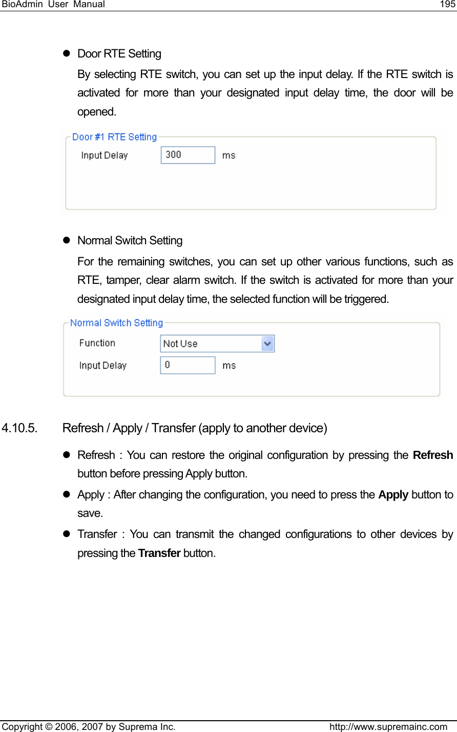 BioAdmin User Manual                                                                     195   Copyright © 2006, 2007 by Suprema Inc.                                http://www.supremainc.com z  Door RTE Setting By selecting RTE switch, you can set up the input delay. If the RTE switch is activated for more than your designated input delay time, the door will be opened.   z  Normal Switch Setting For the remaining switches, you can set up other various functions, such as RTE, tamper, clear alarm switch. If the switch is activated for more than your designated input delay time, the selected function will be triggered.  4.10.5.  Refresh / Apply / Transfer (apply to another device) z  Refresh : You can restore the original configuration by pressing the Refresh button before pressing Apply button.   z  Apply : After changing the configuration, you need to press the Apply button to save. z  Transfer : You can transmit the changed configurations to other devices by pressing the Transfer button.  