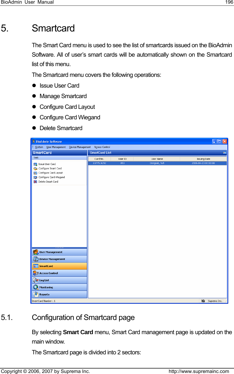 BioAdmin User Manual                                                                     196   Copyright © 2006, 2007 by Suprema Inc.                                http://www.supremainc.com 5. Smartcard The Smart Card menu is used to see the list of smartcards issued on the BioAdmin Software. All of user’s smart cards will be automatically shown on the Smartcard list of this menu.   The Smartcard menu covers the following operations: z  Issue User Card   z Manage Smartcard z Configure Card Layout z Configure Card Wiegand z Delete Smartcard  5.1.  Configuration of Smartcard page By selecting Smart Card menu, Smart Card management page is updated on the main window.   The Smartcard page is divided into 2 sectors: 