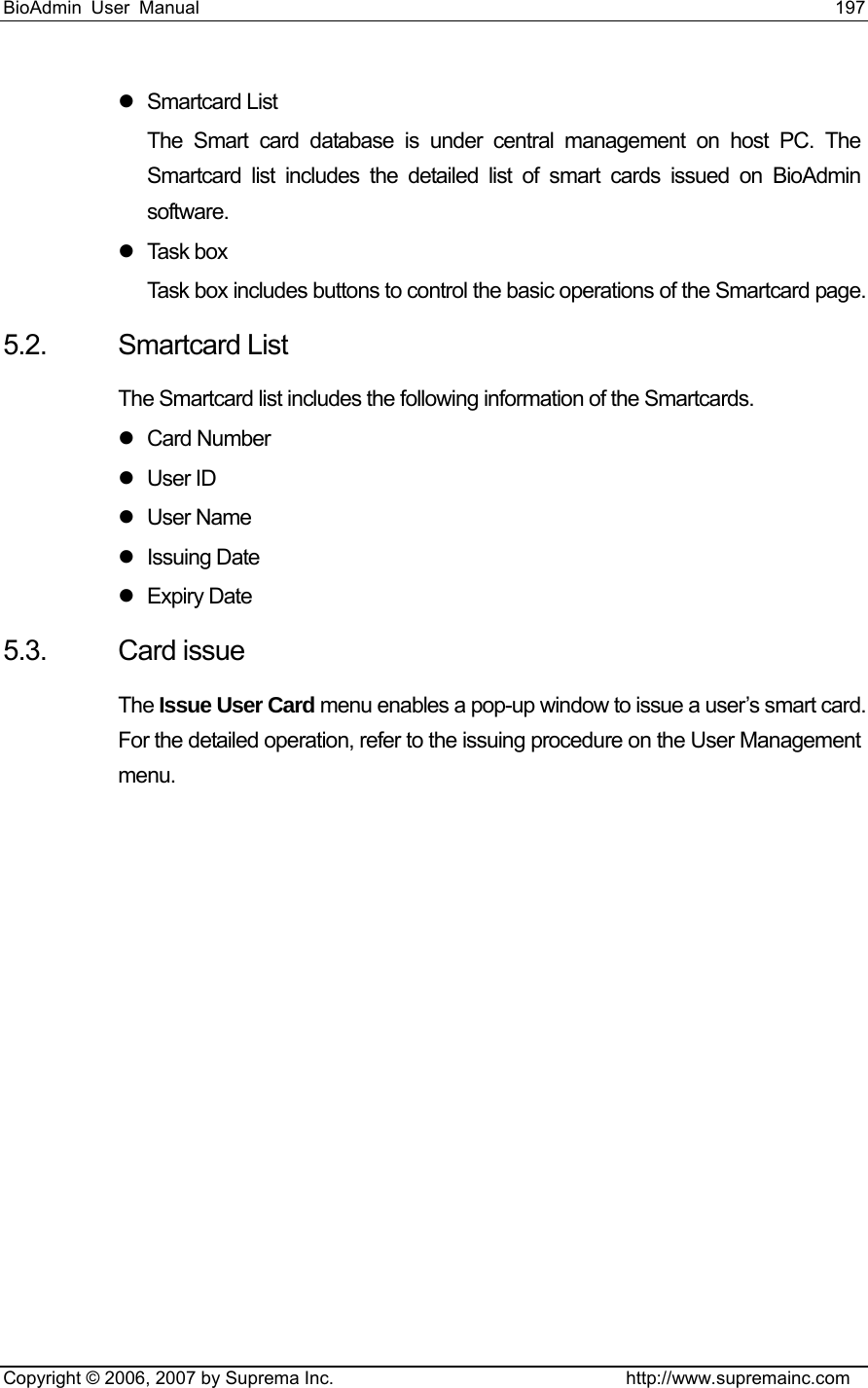 BioAdmin User Manual                                                                     197   Copyright © 2006, 2007 by Suprema Inc.                                http://www.supremainc.com z Smartcard List The Smart card database is under central management on host PC. The Smartcard list includes the detailed list of smart cards issued on BioAdmin software. z Task box Task box includes buttons to control the basic operations of the Smartcard page.   5.2. Smartcard List The Smartcard list includes the following information of the Smartcards. z Card Number  z User ID z User Name z Issuing Date  z Expiry Date 5.3. Card issue The Issue User Card menu enables a pop-up window to issue a user’s smart card. For the detailed operation, refer to the issuing procedure on the User Management menu.  