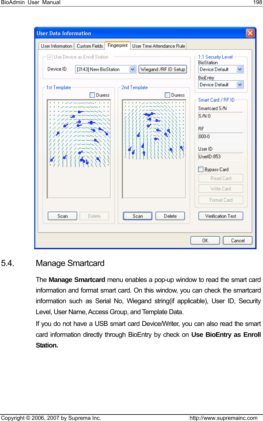 BioAdmin User Manual                                                                     198   Copyright © 2006, 2007 by Suprema Inc.                                http://www.supremainc.com  5.4. Manage Smartcard The Manage Smartcard menu enables a pop-up window to read the smart card information and format smart card. On this window, you can check the smartcard information such as Serial No, Wiegand string(if applicable), User ID, Security Level, User Name, Access Group, and Template Data.   If you do not have a USB smart card Device/Writer, you can also read the smart card information directly through BioEntry by check on Use BioEntry as Enroll Station.  