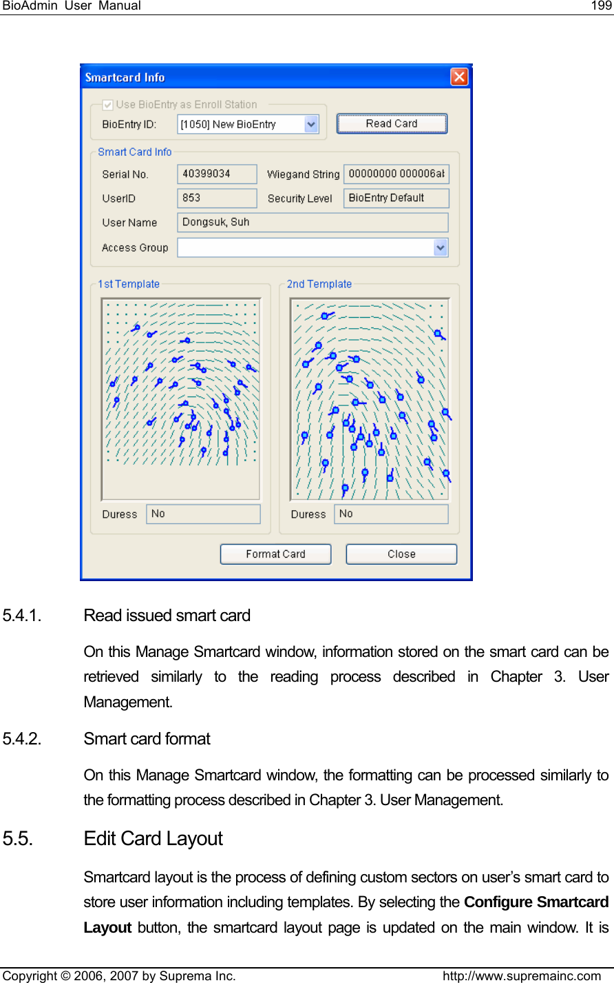 BioAdmin User Manual                                                                     199   Copyright © 2006, 2007 by Suprema Inc.                                http://www.supremainc.com  5.4.1.  Read issued smart card On this Manage Smartcard window, information stored on the smart card can be retrieved similarly to the reading process described in Chapter 3. User Management. 5.4.2.  Smart card format On this Manage Smartcard window, the formatting can be processed similarly to the formatting process described in Chapter 3. User Management. 5.5. Edit Card Layout Smartcard layout is the process of defining custom sectors on user’s smart card to store user information including templates. By selecting the Configure Smartcard Layout button, the smartcard layout page is updated on the main window. It is 