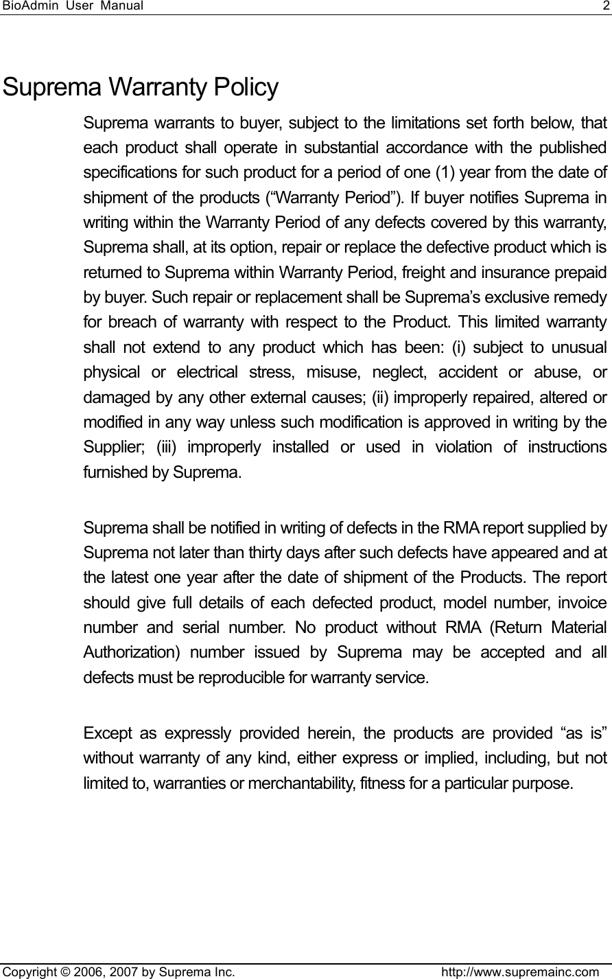 BioAdmin User Manual                                                                     2   Copyright © 2006, 2007 by Suprema Inc.                                http://www.supremainc.com Suprema Warranty Policy Suprema warrants to buyer, subject to the limitations set forth below, that each product shall operate in substantial accordance with the published specifications for such product for a period of one (1) year from the date of shipment of the products (“Warranty Period”). If buyer notifies Suprema in writing within the Warranty Period of any defects covered by this warranty, Suprema shall, at its option, repair or replace the defective product which is returned to Suprema within Warranty Period, freight and insurance prepaid by buyer. Such repair or replacement shall be Suprema’s exclusive remedy for breach of warranty with respect to the Product. This limited warranty shall not extend to any product which has been: (i) subject to unusual physical or electrical stress, misuse, neglect, accident or abuse, or damaged by any other external causes; (ii) improperly repaired, altered or modified in any way unless such modification is approved in writing by the Supplier; (iii) improperly installed or used in violation of instructions furnished by Suprema.  Suprema shall be notified in writing of defects in the RMA report supplied by Suprema not later than thirty days after such defects have appeared and at the latest one year after the date of shipment of the Products. The report should give full details of each defected product, model number, invoice number and serial number. No product without RMA (Return Material Authorization) number issued by Suprema may be accepted and all defects must be reproducible for warranty service.  Except as expressly provided herein, the products are provided “as is” without warranty of any kind, either express or implied, including, but not limited to, warranties or merchantability, fitness for a particular purpose. 