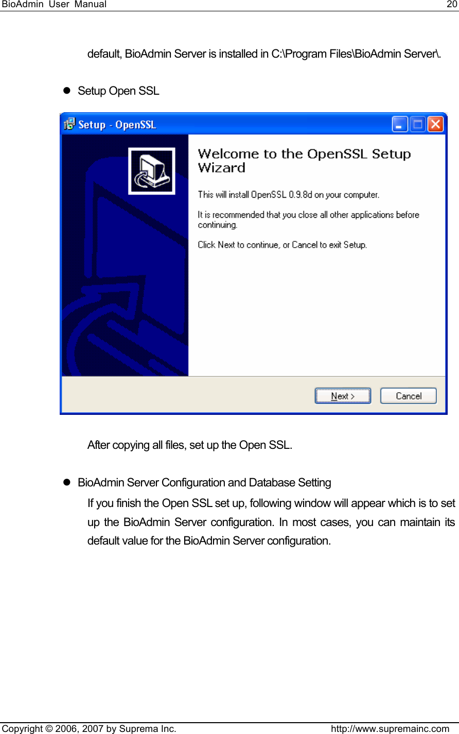 BioAdmin User Manual                                                                     20   Copyright © 2006, 2007 by Suprema Inc.                                http://www.supremainc.com default, BioAdmin Server is installed in C:\Program Files\BioAdmin Server\.    z  Setup Open SSL    After copying all files, set up the Open SSL.    z  BioAdmin Server Configuration and Database Setting If you finish the Open SSL set up, following window will appear which is to set up the BioAdmin Server configuration. In most cases, you can maintain its default value for the BioAdmin Server configuration.   