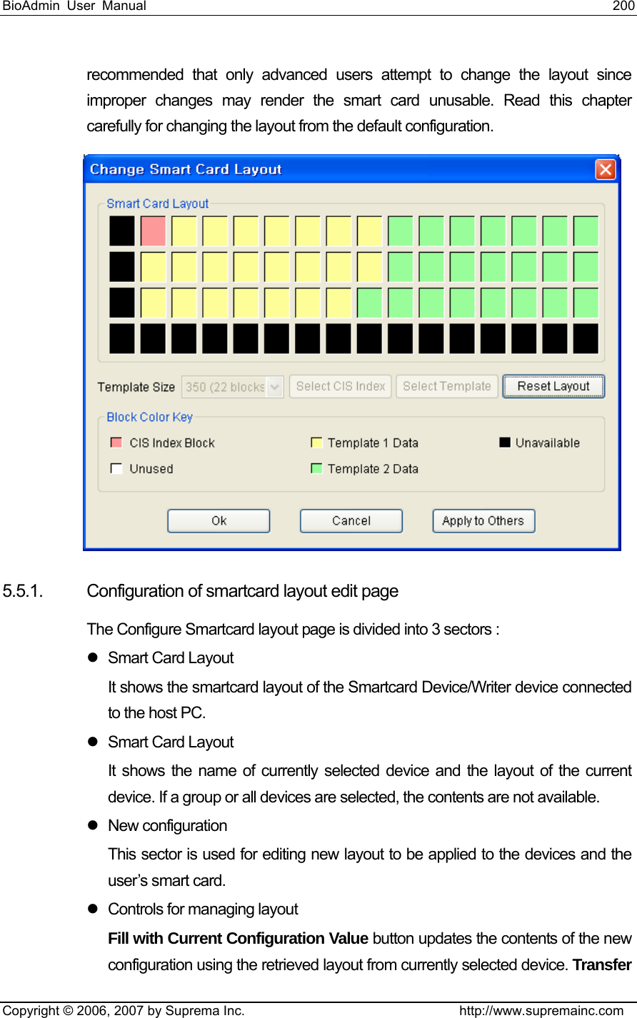 BioAdmin User Manual                                                                     200   Copyright © 2006, 2007 by Suprema Inc.                                http://www.supremainc.com recommended that only advanced users attempt to change the layout since improper changes may render the smart card unusable. Read this chapter carefully for changing the layout from the default configuration.    5.5.1. Configuration of smartcard layout edit page The Configure Smartcard layout page is divided into 3 sectors : z Smart Card Layout It shows the smartcard layout of the Smartcard Device/Writer device connected to the host PC.   z Smart Card Layout It shows the name of currently selected device and the layout of the current device. If a group or all devices are selected, the contents are not available. z New configuration This sector is used for editing new layout to be applied to the devices and the user’s smart card. z  Controls for managing layout Fill with Current Configuration Value button updates the contents of the new configuration using the retrieved layout from currently selected device. Transfer 