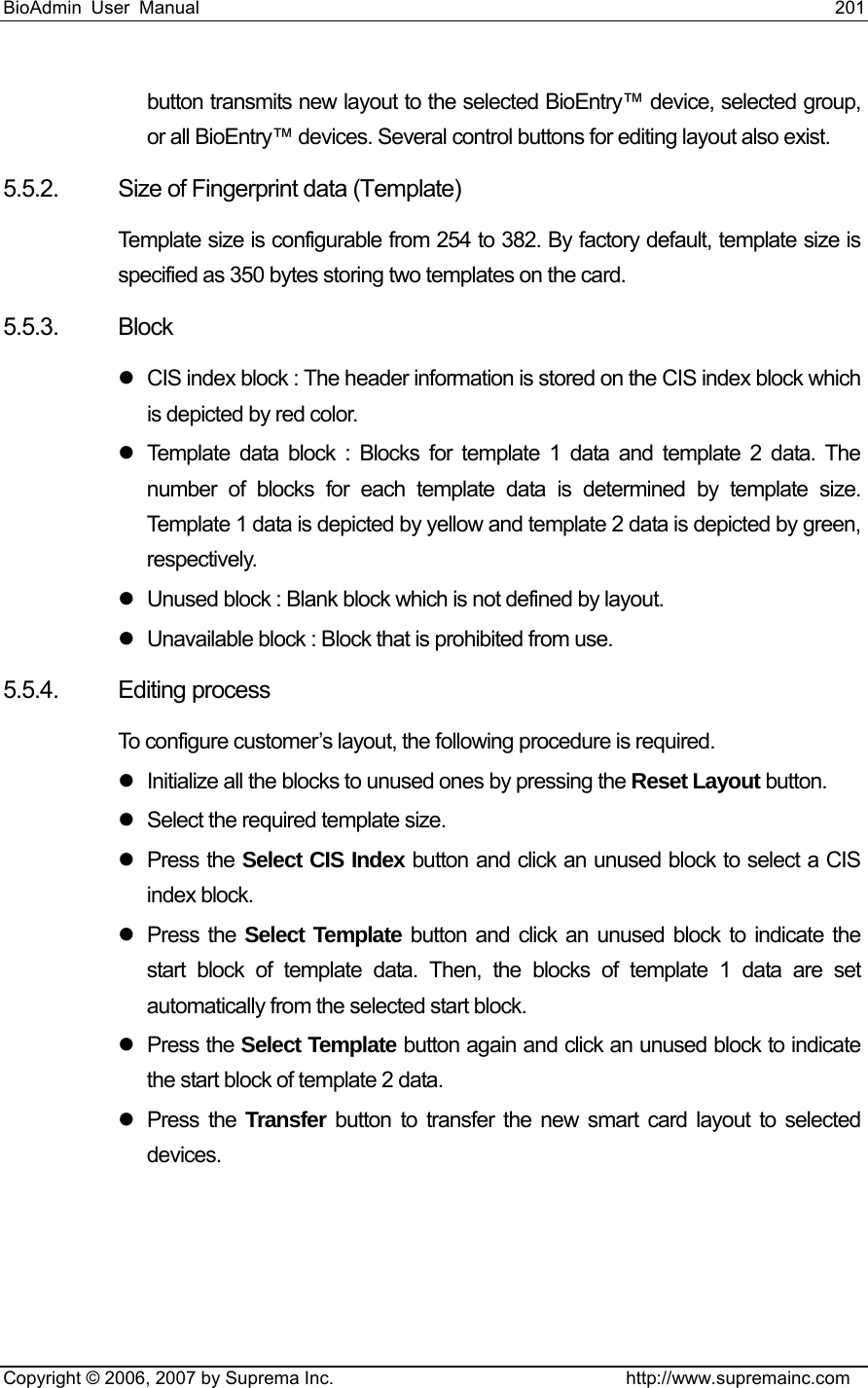 BioAdmin User Manual                                                                     201   Copyright © 2006, 2007 by Suprema Inc.                                http://www.supremainc.com button transmits new layout to the selected BioEntry™ device, selected group, or all BioEntry™ devices. Several control buttons for editing layout also exist. 5.5.2.  Size of Fingerprint data (Template) Template size is configurable from 254 to 382. By factory default, template size is specified as 350 bytes storing two templates on the card. 5.5.3. Block z  CIS index block : The header information is stored on the CIS index block which is depicted by red color. z  Template data block : Blocks for template 1 data and template 2 data. The number of blocks for each template data is determined by template size. Template 1 data is depicted by yellow and template 2 data is depicted by green, respectively. z  Unused block : Blank block which is not defined by layout. z  Unavailable block : Block that is prohibited from use. 5.5.4. Editing process To configure customer’s layout, the following procedure is required. z  Initialize all the blocks to unused ones by pressing the Reset Layout button. z  Select the required template size. z Press the Select CIS Index button and click an unused block to select a CIS index block. z Press the Select Template button and click an unused block to indicate the start block of template data. Then, the blocks of template 1 data are set automatically from the selected start block. z Press the Select Template button again and click an unused block to indicate the start block of template 2 data.   z Press the Transfer button to transfer the new smart card layout to selected devices. 