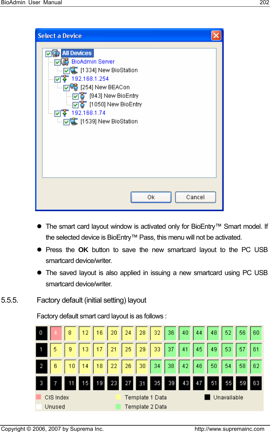 BioAdmin User Manual                                                                     202   Copyright © 2006, 2007 by Suprema Inc.                                http://www.supremainc.com  z  The smart card layout window is activated only for BioEntry™ Smart model. If the selected device is BioEntry™ Pass, this menu will not be activated. z Press the OK button to save the new smartcard layout to the PC USB smartcard device/writer.   z  The saved layout is also applied in issuing a new smartcard using PC USB smartcard device/writer.   5.5.5.  Factory default (initial setting) layout Factory default smart card layout is as follows :   