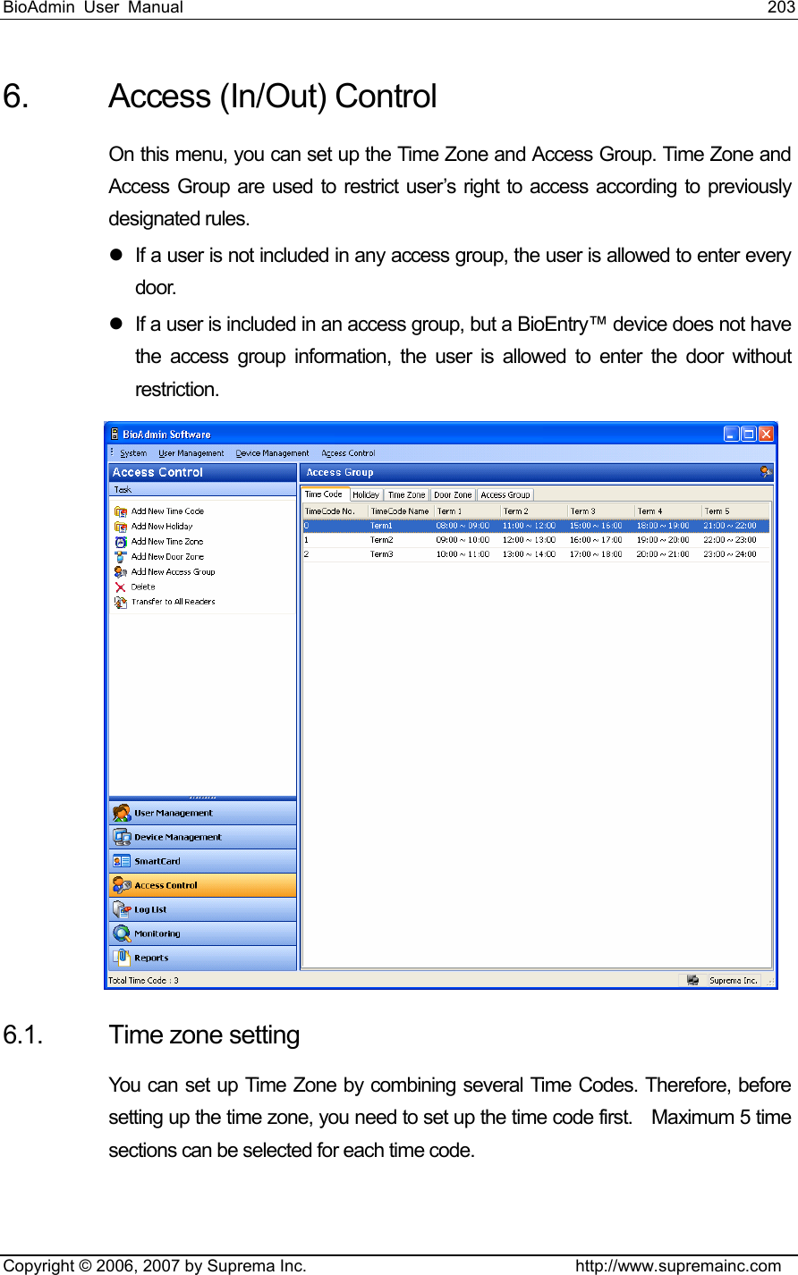 BioAdmin User Manual                                                                     203   Copyright © 2006, 2007 by Suprema Inc.                                http://www.supremainc.com 6.  Access (In/Out) Control On this menu, you can set up the Time Zone and Access Group. Time Zone and Access Group are used to restrict user’s right to access according to previously designated rules.   z  If a user is not included in any access group, the user is allowed to enter every door.  z  If a user is included in an access group, but a BioEntry™ device does not have the access group information, the user is allowed to enter the door without restriction.   6.1.  Time zone setting You can set up Time Zone by combining several Time Codes. Therefore, before setting up the time zone, you need to set up the time code first.    Maximum 5 time sections can be selected for each time code.    