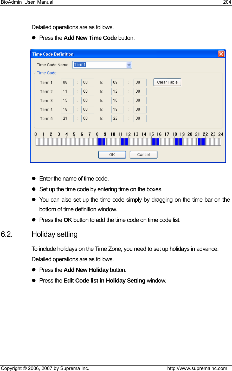 BioAdmin User Manual                                                                     204   Copyright © 2006, 2007 by Suprema Inc.                                http://www.supremainc.com Detailed operations are as follows.   z Press the Add New Time Code button.  z  Enter the name of time code.   z  Set up the time code by entering time on the boxes. z  You can also set up the time code simply by dragging on the time bar on the bottom of time definition window.   z Press the OK button to add the time code on time code list. 6.2. Holiday setting To include holidays on the Time Zone, you need to set up holidays in advance.   Detailed operations are as follows.   z Press the Add New Holiday button. z Press the Edit Code list in Holiday Setting window. 