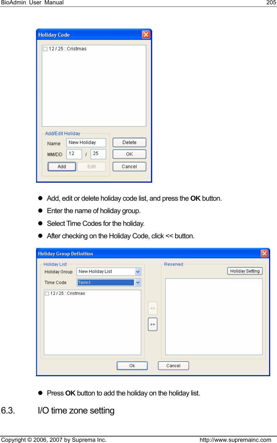 BioAdmin User Manual                                                                     205   Copyright © 2006, 2007 by Suprema Inc.                                http://www.supremainc.com  z  Add, edit or delete holiday code list, and press the OK button. z  Enter the name of holiday group.   z  Select Time Codes for the holiday.   z  After checking on the Holiday Code, click &lt;&lt; button.    z Press OK button to add the holiday on the holiday list.   6.3.  I/O time zone setting 