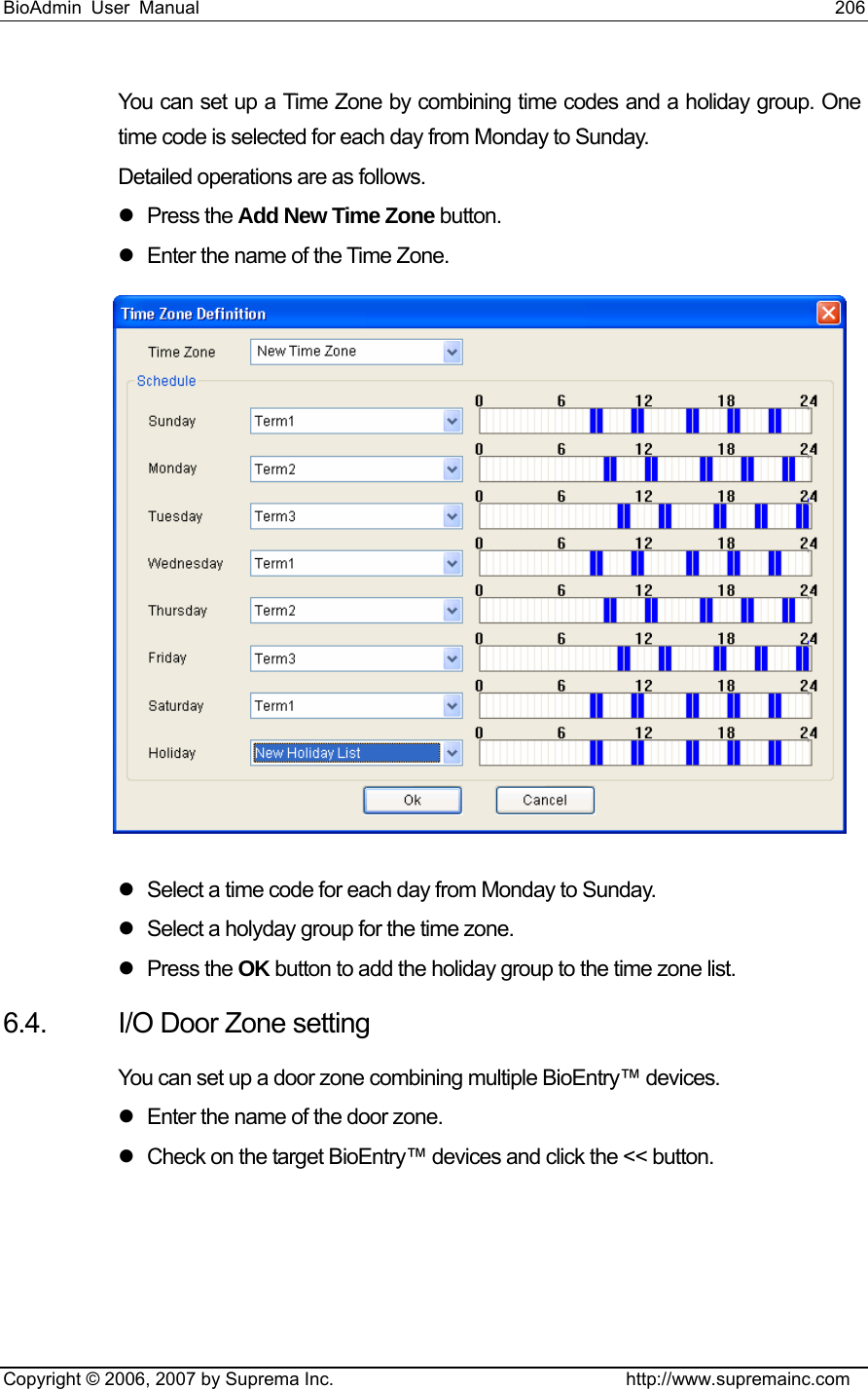 BioAdmin User Manual                                                                     206   Copyright © 2006, 2007 by Suprema Inc.                                http://www.supremainc.com You can set up a Time Zone by combining time codes and a holiday group. One time code is selected for each day from Monday to Sunday.   Detailed operations are as follows.   z Press the Add New Time Zone button. z  Enter the name of the Time Zone.  z  Select a time code for each day from Monday to Sunday.   z  Select a holyday group for the time zone.   z Press the OK button to add the holiday group to the time zone list.   6.4.  I/O Door Zone setting You can set up a door zone combining multiple BioEntry™ devices. z  Enter the name of the door zone.   z  Check on the target BioEntry™ devices and click the &lt;&lt; button. 