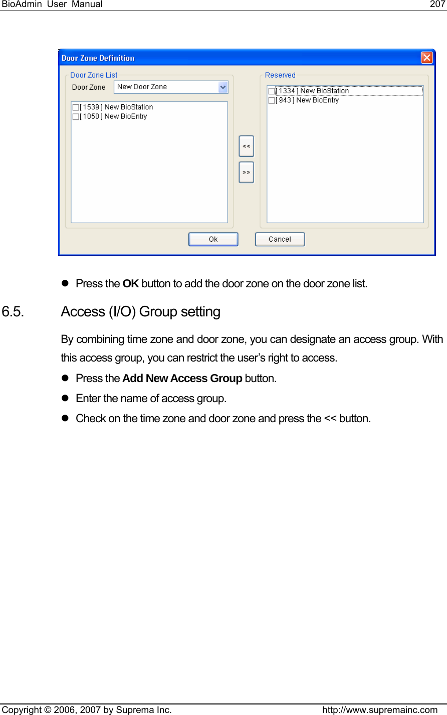 BioAdmin User Manual                                                                     207   Copyright © 2006, 2007 by Suprema Inc.                                http://www.supremainc.com  z Press the OK button to add the door zone on the door zone list. 6.5.  Access (I/O) Group setting By combining time zone and door zone, you can designate an access group. With this access group, you can restrict the user’s right to access. z Press the Add New Access Group button. z  Enter the name of access group. z  Check on the time zone and door zone and press the &lt;&lt; button.   