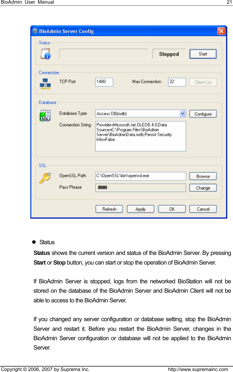 BioAdmin User Manual                                                                     21   Copyright © 2006, 2007 by Suprema Inc.                                http://www.supremainc.com   z Status Status shows the current version and status of the BioAdmin Server. By pressing Start or Stop button, you can start or stop the operation of BioAdmin Server.    If BioAdmin Server is stopped, logs from the networked BioStation will not be stored on the database of the BioAdmin Server and BioAdmin Client will not be able to access to the BioAdmin Server.    If you changed any server configuration or database setting, stop the BioAdmin Server and restart it. Before you restart the BioAdmin Server, changes in the BioAdmin Server configuration or database will not be applied to the BioAdmin Server.  