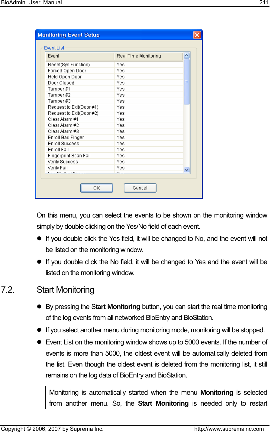 BioAdmin User Manual                                                                     211   Copyright © 2006, 2007 by Suprema Inc.                                http://www.supremainc.com  On this menu, you can select the events to be shown on the monitoring window simply by double clicking on the Yes/No field of each event.     z  If you double click the Yes field, it will be changed to No, and the event will not be listed on the monitoring window.   z  If you double click the No field, it will be changed to Yes and the event will be listed on the monitoring window.   7.2. Start Monitoring z  By pressing the Start Monitoring button, you can start the real time monitoring of the log events from all networked BioEntry and BioStation. z  If you select another menu during monitoring mode, monitoring will be stopped.   z  Event List on the monitoring window shows up to 5000 events. If the number of events is more than 5000, the oldest event will be automatically deleted from the list. Even though the oldest event is deleted from the monitoring list, it still remains on the log data of BioEntry and BioStation.   Monitoring is automatically started when the menu Monitoring is selected from another menu. So, the Start Monitoring is needed only to restart 