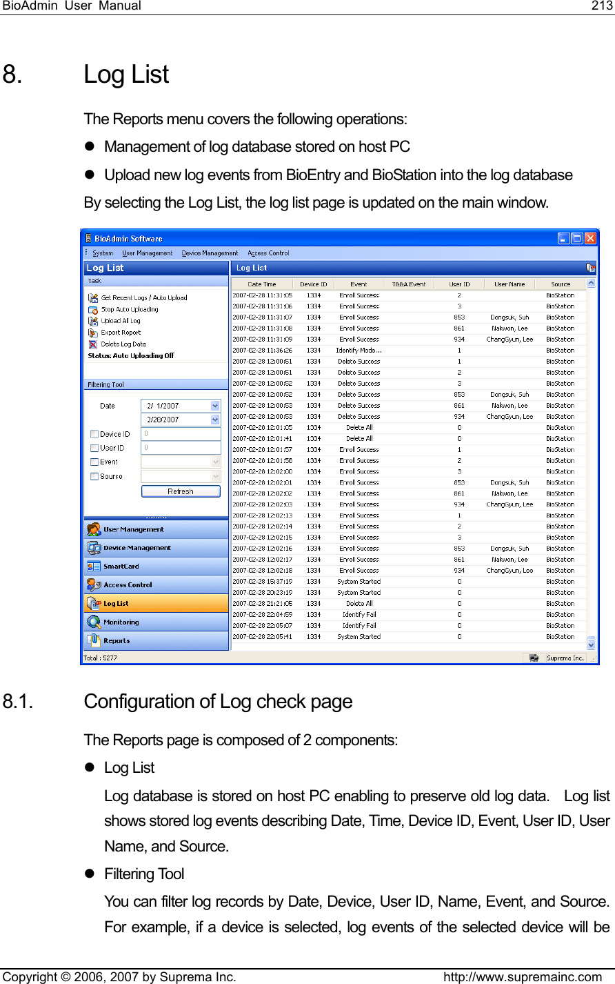 BioAdmin User Manual                                                                     213   Copyright © 2006, 2007 by Suprema Inc.                                http://www.supremainc.com 8. Log List The Reports menu covers the following operations: z  Management of log database stored on host PC z  Upload new log events from BioEntry and BioStation into the log database By selecting the Log List, the log list page is updated on the main window.  8.1.  Configuration of Log check page The Reports page is composed of 2 components: z Log List Log database is stored on host PC enabling to preserve old log data.    Log list shows stored log events describing Date, Time, Device ID, Event, User ID, User Name, and Source.   z Filtering Tool You can filter log records by Date, Device, User ID, Name, Event, and Source. For example, if a device is selected, log events of the selected device will be 