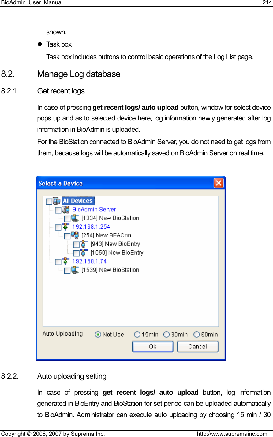 BioAdmin User Manual                                                                     214   Copyright © 2006, 2007 by Suprema Inc.                                http://www.supremainc.com shown.  z Task box Task box includes buttons to control basic operations of the Log List page.   8.2.  Manage Log database 8.2.1. Get recent logs In case of pressing get recent logs/ auto upload button, window for select device pops up and as to selected device here, log information newly generated after log information in BioAdmin is uploaded.   For the BioStation connected to BioAdmin Server, you do not need to get logs from them, because logs will be automatically saved on BioAdmin Server on real time.     8.2.2. Auto uploading setting   In case of pressing get recent logs/ auto upload button, log information generated in BioEntry and BioStation for set period can be uploaded automatically to BioAdmin. Administrator can execute auto uploading by choosing 15 min / 30 