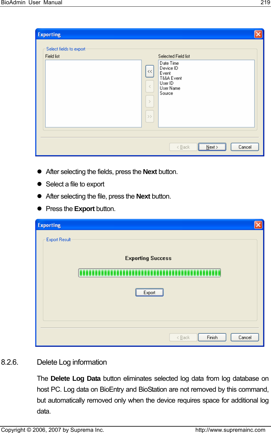 BioAdmin User Manual                                                                     219   Copyright © 2006, 2007 by Suprema Inc.                                http://www.supremainc.com  z  After selecting the fields, press the Next button. z  Select a file to export z  After selecting the file, press the Next button. z Press the Export button.  8.2.6.  Delete Log information   The  Delete Log Data button eliminates selected log data from log database on host PC. Log data on BioEntry and BioStation are not removed by this command, but automatically removed only when the device requires space for additional log data. 