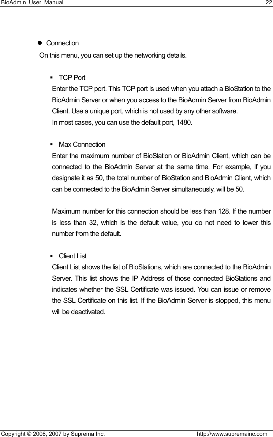 BioAdmin User Manual                                                                     22   Copyright © 2006, 2007 by Suprema Inc.                                http://www.supremainc.com  z Connection  On this menu, you can set up the networking details.     TCP Port  Enter the TCP port. This TCP port is used when you attach a BioStation to the BioAdmin Server or when you access to the BioAdmin Server from BioAdmin Client. Use a unique port, which is not used by any other software.   In most cases, you can use the default port, 1480.     Max Connection Enter the maximum number of BioStation or BioAdmin Client, which can be connected to the BioAdmin Server at the same time. For example, if you designate it as 50, the total number of BioStation and BioAdmin Client, which can be connected to the BioAdmin Server simultaneously, will be 50.    Maximum number for this connection should be less than 128. If the number is less than 32, which is the default value, you do not need to lower this number from the default.     Client List  Client List shows the list of BioStations, which are connected to the BioAdmin Server. This list shows the IP Address of those connected BioStations and indicates whether the SSL Certificate was issued. You can issue or remove the SSL Certificate on this list. If the BioAdmin Server is stopped, this menu will be deactivated.   