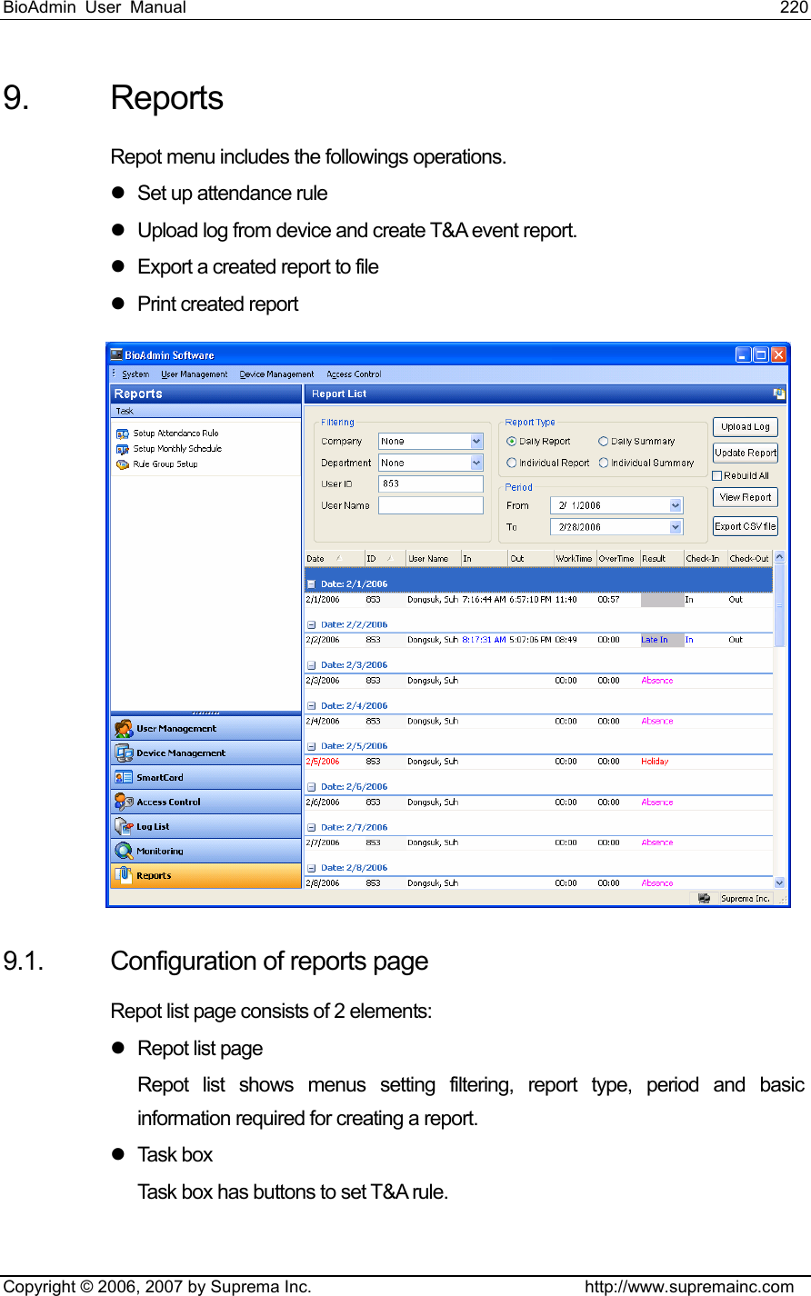 BioAdmin User Manual                                                                     220   Copyright © 2006, 2007 by Suprema Inc.                                http://www.supremainc.com 9. Reports Repot menu includes the followings operations. z  Set up attendance rule   z  Upload log from device and create T&amp;A event report. z  Export a created report to file z  Print created report  9.1.  Configuration of reports page Repot list page consists of 2 elements: z  Repot list page Repot list shows menus setting filtering, report type, period and basic information required for creating a report.     z Task box Task box has buttons to set T&amp;A rule. 